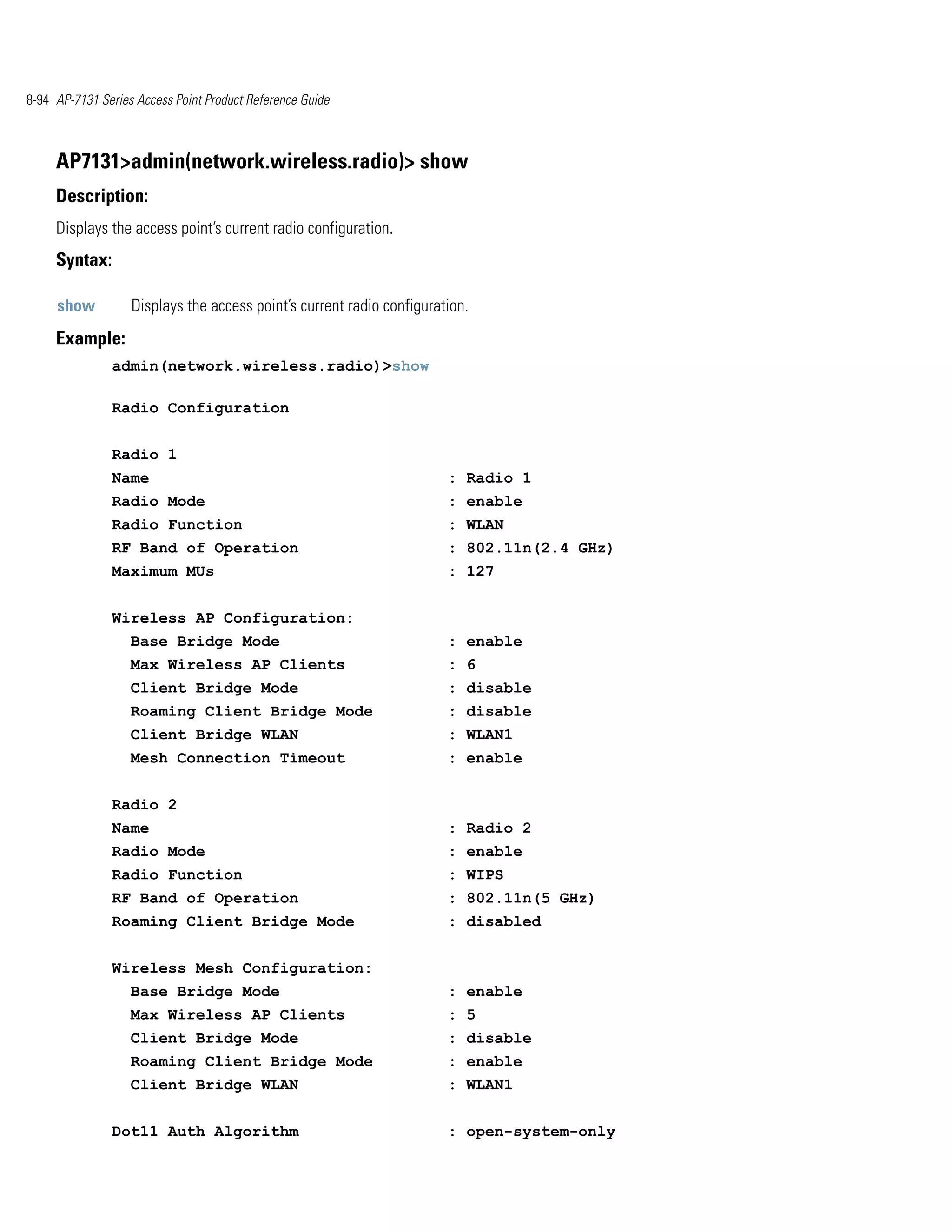 8-94 AP-7131 Series Access Point Product Reference Guide



     AP7131>admin(network.wireless.radio)> show
     Description:
     Displays the access point’s current radio configuration.
     Syntax:

     show          Displays the access point’s current radio configuration.
     Example:
               admin(network.wireless.radio)>show

               Radio Configuration


               Radio 1
               Name                                                    : Radio 1
               Radio Mode                                              : enable
               Radio Function                                          : WLAN
               RF Band of Operation                                    : 802.11n(2.4 GHz)
               Maximum MUs                                             : 127


               Wireless AP Configuration:
                   Base Bridge Mode                                    : enable
                   Max Wireless AP Clients                             : 6
                   Client Bridge Mode                                  : disable
                   Roaming Client Bridge Mode                          : disable
                   Client Bridge WLAN                                  : WLAN1
                   Mesh Connection Timeout                             : enable


               Radio 2
               Name                                                    : Radio 2
               Radio Mode                                              : enable
               Radio Function                                          : WIPS
               RF Band of Operation                                    : 802.11n(5 GHz)
               Roaming Client Bridge Mode                              : disabled


               Wireless Mesh Configuration:
                   Base Bridge Mode                                    : enable
                   Max Wireless AP Clients                             : 5
                   Client Bridge Mode                                  : disable
                   Roaming Client Bridge Mode                          : enable
                   Client Bridge WLAN                                  : WLAN1


               Dot11 Auth Algorithm                                    : open-system-only
 