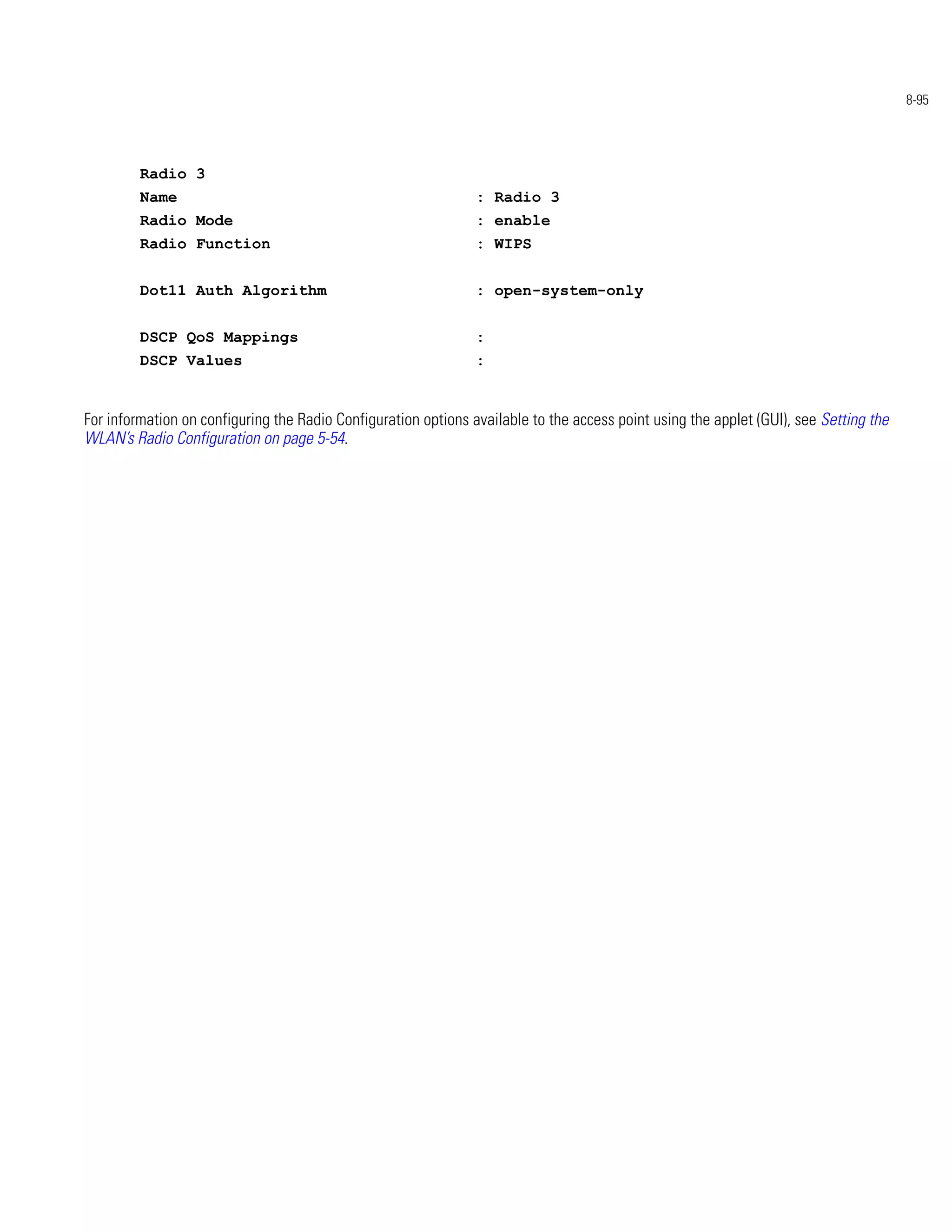 8-95




         Radio 3
         Name                                                   : Radio 3
         Radio Mode                                             : enable
         Radio Function                                         : WIPS


         Dot11 Auth Algorithm                                   : open-system-only


         DSCP QoS Mappings                                      :
         DSCP Values                                            :


For information on configuring the Radio Configuration options available to the access point using the applet (GUI), see Setting the
WLAN’s Radio Configuration on page 5-54.
 