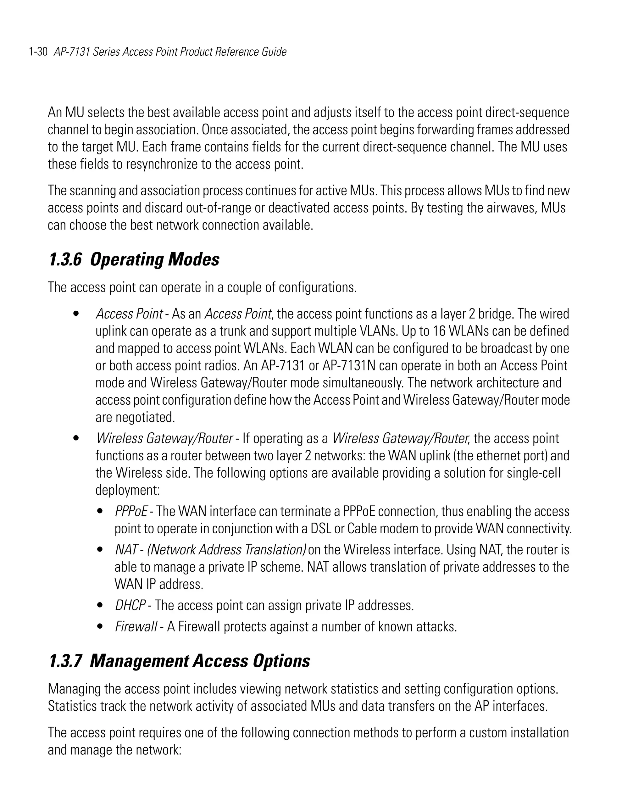 1-30 AP-7131 Series Access Point Product Reference Guide




    An MU selects the best available access point and adjusts itself to the access point direct-sequence
    channel to begin association. Once associated, the access point begins forwarding frames addressed
    to the target MU. Each frame contains fields for the current direct-sequence channel. The MU uses
    these fields to resynchronize to the access point.
    The scanning and association process continues for active MUs. This process allows MUs to find new
    access points and discard out-of-range or deactivated access points. By testing the airwaves, MUs
    can choose the best network connection available.

    1.3.6 Operating Modes
    The access point can operate in a couple of configurations.
         •    Access Point - As an Access Point, the access point functions as a layer 2 bridge. The wired
              uplink can operate as a trunk and support multiple VLANs. Up to 16 WLANs can be defined
              and mapped to access point WLANs. Each WLAN can be configured to be broadcast by one
              or both access point radios. An AP-7131 or AP-7131N can operate in both an Access Point
              mode and Wireless Gateway/Router mode simultaneously. The network architecture and
              access point configuration define how the Access Point and Wireless Gateway/Router mode
              are negotiated.
         •    Wireless Gateway/Router - If operating as a Wireless Gateway/Router, the access point
              functions as a router between two layer 2 networks: the WAN uplink (the ethernet port) and
              the Wireless side. The following options are available providing a solution for single-cell
              deployment:
              • PPPoE - The WAN interface can terminate a PPPoE connection, thus enabling the access
                  point to operate in conjunction with a DSL or Cable modem to provide WAN connectivity.
              • NAT - (Network Address Translation) on the Wireless interface. Using NAT, the router is
                  able to manage a private IP scheme. NAT allows translation of private addresses to the
                  WAN IP address.
              • DHCP - The access point can assign private IP addresses.
              • Firewall - A Firewall protects against a number of known attacks.

    1.3.7 Management Access Options
    Managing the access point includes viewing network statistics and setting configuration options.
    Statistics track the network activity of associated MUs and data transfers on the AP interfaces.
    The access point requires one of the following connection methods to perform a custom installation
    and manage the network:
 
