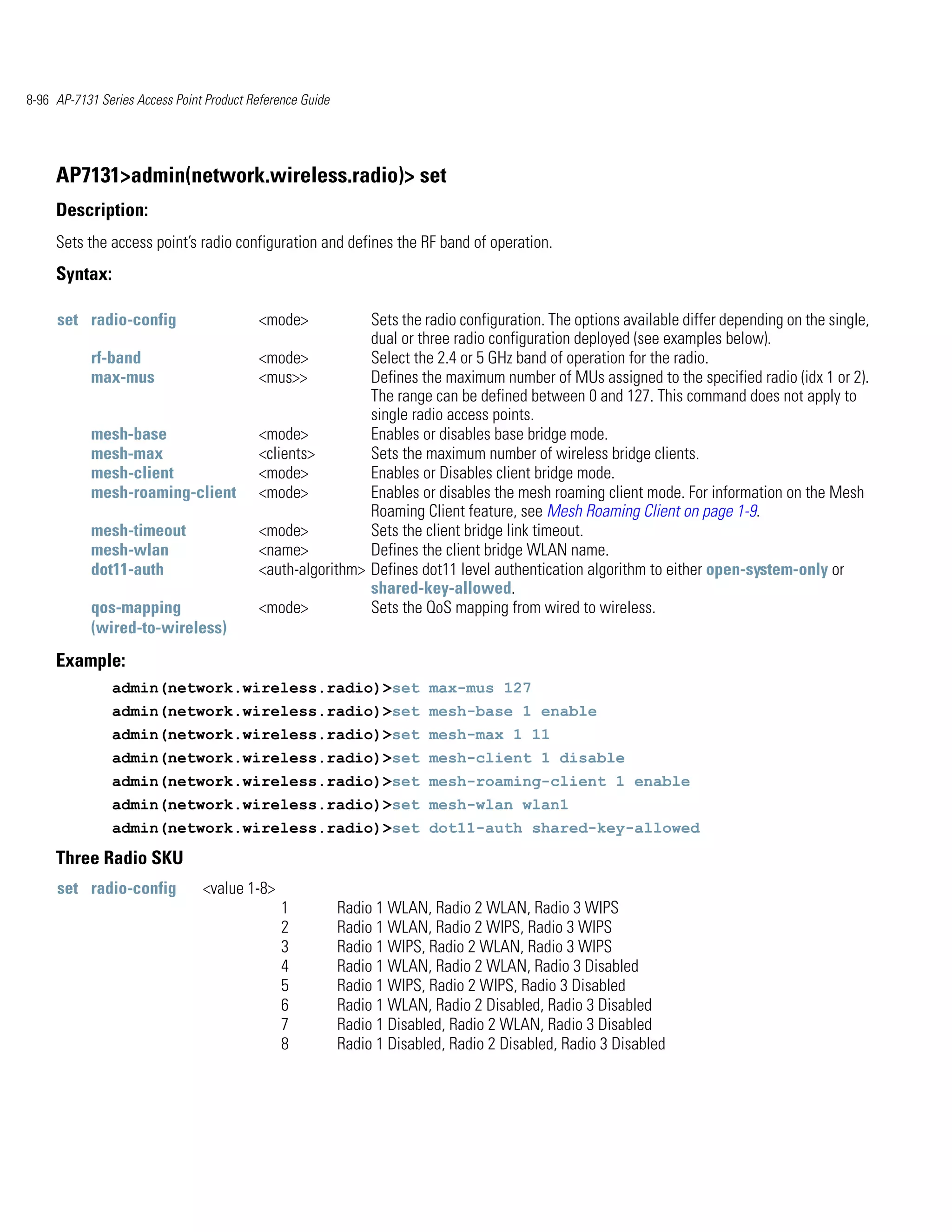 8-96 AP-7131 Series Access Point Product Reference Guide




     AP7131>admin(network.wireless.radio)> set
     Description:
     Sets the access point’s radio configuration and defines the RF band of operation.
     Syntax:

     set radio-config                      <mode>           Sets the radio configuration. The options available differ depending on the single,
                                                            dual or three radio configuration deployed (see examples below).
           rf-band                         <mode>           Select the 2.4 or 5 GHz band of operation for the radio.
           max-mus                         <mus>>           Defines the maximum number of MUs assigned to the specified radio (idx 1 or 2).
                                                            The range can be defined between 0 and 127. This command does not apply to
                                                            single radio access points.
           mesh-base                       <mode>           Enables or disables base bridge mode.
           mesh-max                        <clients>        Sets the maximum number of wireless bridge clients.
           mesh-client                     <mode>           Enables or Disables client bridge mode.
           mesh-roaming-client             <mode>           Enables or disables the mesh roaming client mode. For information on the Mesh
                                                            Roaming Client feature, see Mesh Roaming Client on page 1-9.
           mesh-timeout                    <mode>           Sets the client bridge link timeout.
           mesh-wlan                       <name>           Defines the client bridge WLAN name.
           dot11-auth                      <auth-algorithm> Defines dot11 level authentication algorithm to either open-system-only or
                                                            shared-key-allowed.
           qos-mapping                     <mode>           Sets the QoS mapping from wired to wireless.
           (wired-to-wireless)
     Example:
               admin(network.wireless.radio)>set max-mus 127
               admin(network.wireless.radio)>set mesh-base 1 enable
               admin(network.wireless.radio)>set mesh-max 1 11
               admin(network.wireless.radio)>set mesh-client 1 disable
               admin(network.wireless.radio)>set mesh-roaming-client 1 enable
               admin(network.wireless.radio)>set mesh-wlan wlan1
               admin(network.wireless.radio)>set dot11-auth shared-key-allowed

     Three Radio SKU
     set radio-config           <value 1-8>
                                               1           Radio 1 WLAN, Radio 2 WLAN, Radio 3 WIPS
                                               2           Radio 1 WLAN, Radio 2 WIPS, Radio 3 WIPS
                                               3           Radio 1 WIPS, Radio 2 WLAN, Radio 3 WIPS
                                               4           Radio 1 WLAN, Radio 2 WLAN, Radio 3 Disabled
                                               5           Radio 1 WIPS, Radio 2 WIPS, Radio 3 Disabled
                                               6           Radio 1 WLAN, Radio 2 Disabled, Radio 3 Disabled
                                               7           Radio 1 Disabled, Radio 2 WLAN, Radio 3 Disabled
                                               8           Radio 1 Disabled, Radio 2 Disabled, Radio 3 Disabled
 