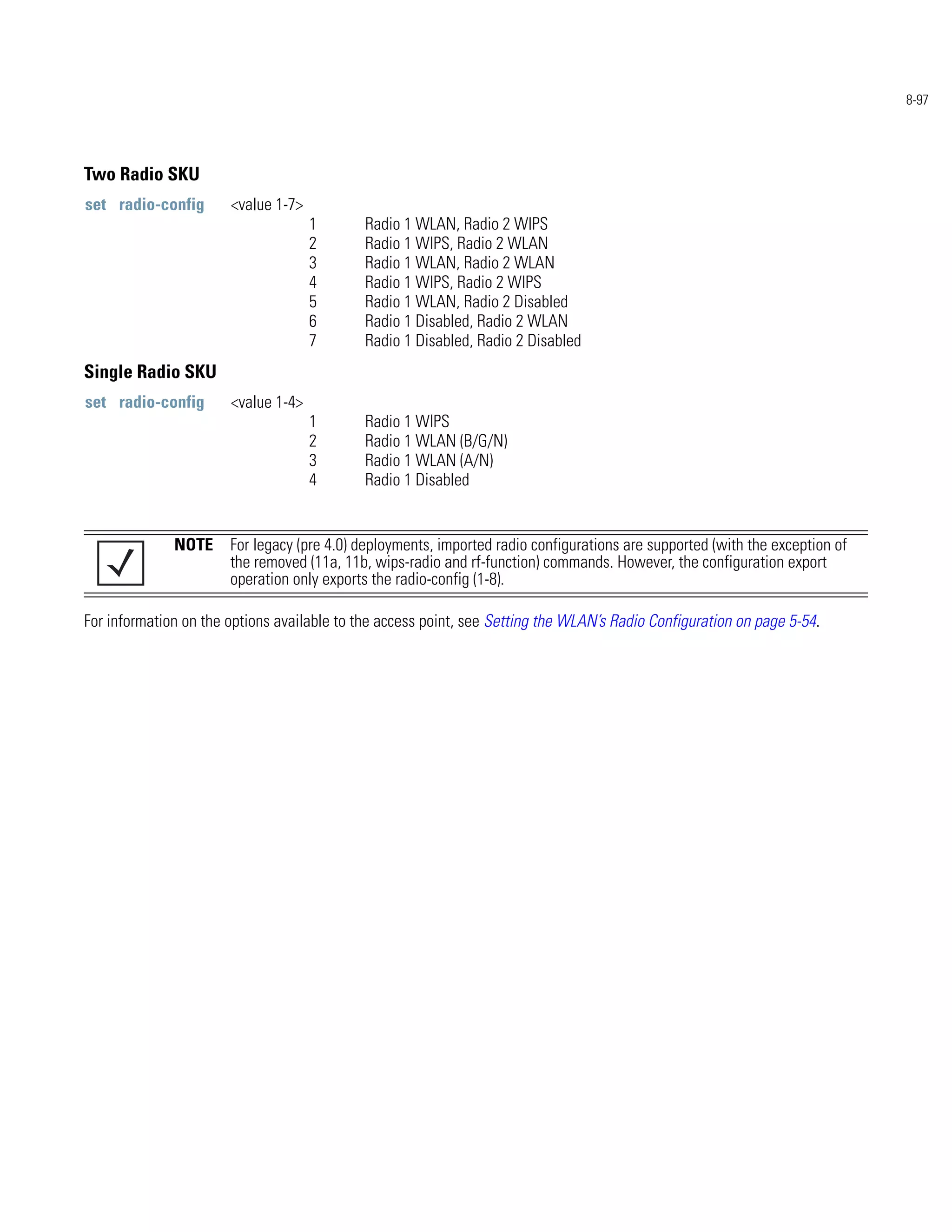 8-97




Two Radio SKU
set radio-config       <value 1-7>
                                     1       Radio 1 WLAN, Radio 2 WIPS
                                     2       Radio 1 WIPS, Radio 2 WLAN
                                     3       Radio 1 WLAN, Radio 2 WLAN
                                     4       Radio 1 WIPS, Radio 2 WIPS
                                     5       Radio 1 WLAN, Radio 2 Disabled
                                     6       Radio 1 Disabled, Radio 2 WLAN
                                     7       Radio 1 Disabled, Radio 2 Disabled
Single Radio SKU
set radio-config       <value 1-4>
                                     1       Radio 1 WIPS
                                     2       Radio 1 WLAN (B/G/N)
                                     3       Radio 1 WLAN (A/N)
                                     4       Radio 1 Disabled


              NOTE For legacy (pre 4.0) deployments, imported radio configurations are supported (with the exception of
                   the removed (11a, 11b, wips-radio and rf-function) commands. However, the configuration export
                   operation only exports the radio-config (1-8).

For information on the options available to the access point, see Setting the WLAN’s Radio Configuration on page 5-54.
 