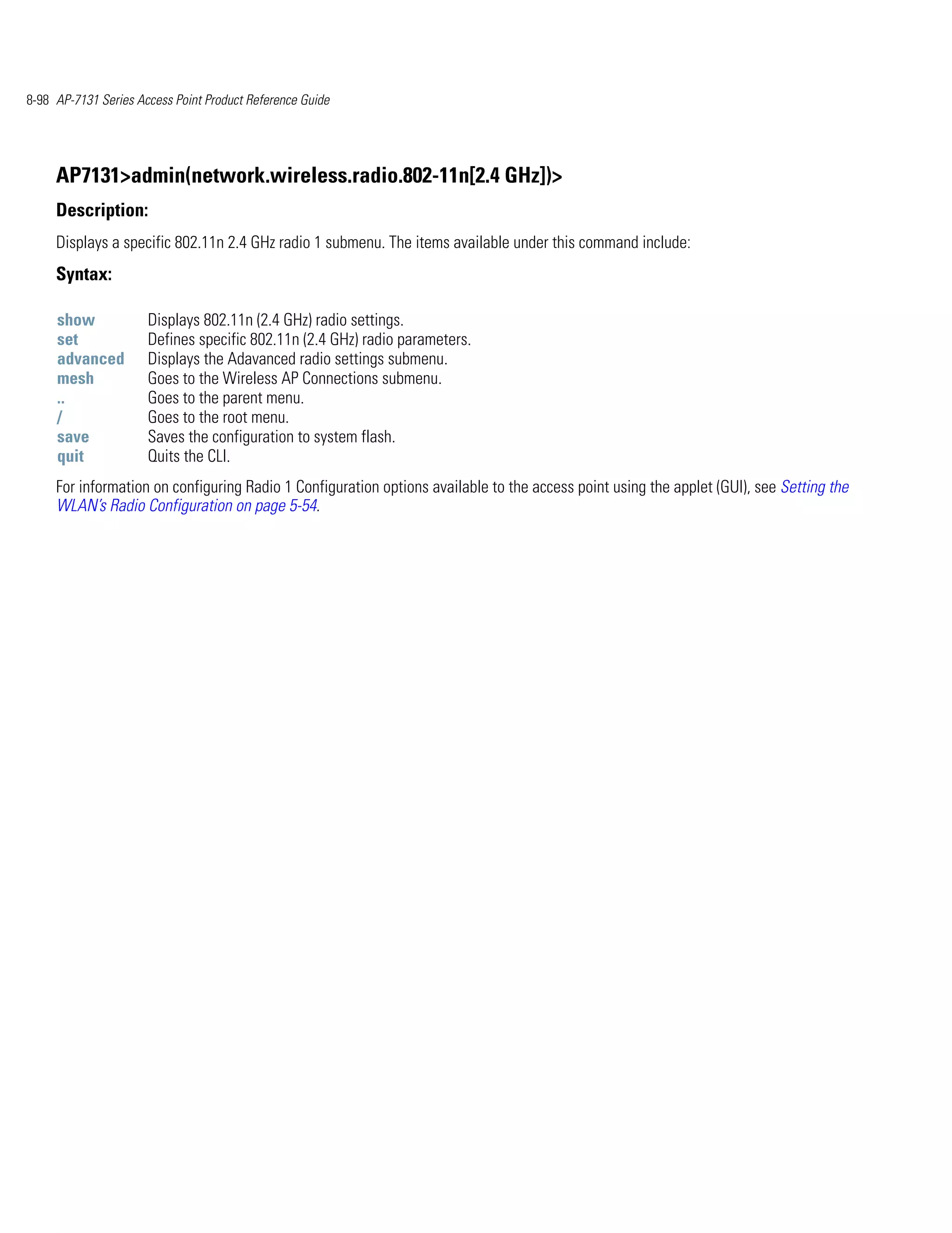8-98 AP-7131 Series Access Point Product Reference Guide




     AP7131>admin(network.wireless.radio.802-11n[2.4 GHz])>
     Description:
     Displays a specific 802.11n 2.4 GHz radio 1 submenu. The items available under this command include:
     Syntax:

     show             Displays 802.11n (2.4 GHz) radio settings.
     set              Defines specific 802.11n (2.4 GHz) radio parameters.
     advanced         Displays the Adavanced radio settings submenu.
     mesh             Goes to the Wireless AP Connections submenu.
     ..               Goes to the parent menu.
     /                Goes to the root menu.
     save             Saves the configuration to system flash.
     quit             Quits the CLI.
     For information on configuring Radio 1 Configuration options available to the access point using the applet (GUI), see Setting the
     WLAN’s Radio Configuration on page 5-54.
 