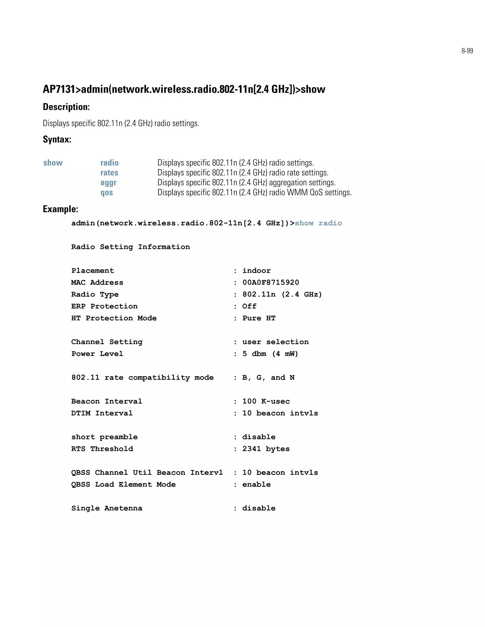 8-99




AP7131>admin(network.wireless.radio.802-11n[2.4 GHz])>show
Description:
Displays specific 802.11n (2.4 GHz) radio settings.
Syntax:

show              radio              Displays specific 802.11n (2.4 GHz) radio settings.
                  rates              Displays specific 802.11n (2.4 GHz) radio rate settings.
                  aggr               Displays specific 802.11n (2.4 GHz) aggregation settings.
                  qos                Displays specific 802.11n (2.4 GHz) radio WMM QoS settings.
Example:
          admin(network.wireless.radio.802-11n[2.4 GHz])>show radio


          Radio Setting Information


          Placement                                        : indoor
          MAC Address                                      : 00A0F8715920
          Radio Type                                       : 802.11n (2.4 GHz)
          ERP Protection                                   : Off
          HT Protection Mode                               : Pure HT


          Channel Setting                                  : user selection
          Power Level                                      : 5 dbm (4 mW)


          802.11 rate compatibility mode                   : B, G, and N


          Beacon Interval                                  : 100 K-usec
          DTIM Interval                                    : 10 beacon intvls


          short preamble                                   : disable
          RTS Threshold                                    : 2341 bytes


          QBSS Channel Util Beacon Intervl                 : 10 beacon intvls
          QBSS Load Element Mode                           : enable


          Single Anetenna                                  : disable
 