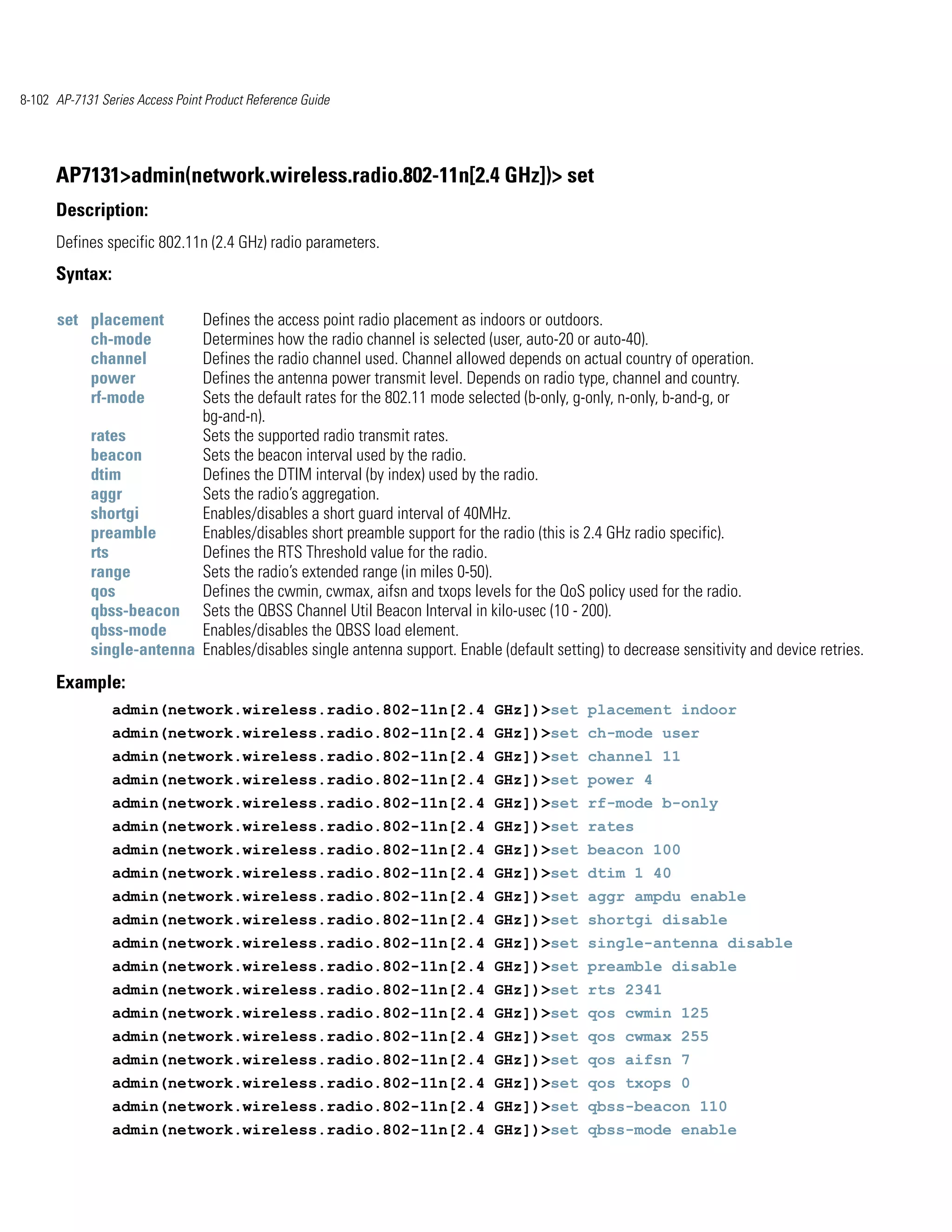 8-102 AP-7131 Series Access Point Product Reference Guide




      AP7131>admin(network.wireless.radio.802-11n[2.4 GHz])> set
      Description:
      Defines specific 802.11n (2.4 GHz) radio parameters.
      Syntax:

      set placement        Defines the access point radio placement as indoors or outdoors.
          ch-mode          Determines how the radio channel is selected (user, auto-20 or auto-40).
          channel          Defines the radio channel used. Channel allowed depends on actual country of operation.
          power            Defines the antenna power transmit level. Depends on radio type, channel and country.
          rf-mode          Sets the default rates for the 802.11 mode selected (b-only, g-only, n-only, b-and-g, or
                           bg-and-n).
            rates          Sets the supported radio transmit rates.
            beacon         Sets the beacon interval used by the radio.
            dtim           Defines the DTIM interval (by index) used by the radio.
            aggr           Sets the radio’s aggregation.
            shortgi        Enables/disables a short guard interval of 40MHz.
            preamble       Enables/disables short preamble support for the radio (this is 2.4 GHz radio specific).
            rts            Defines the RTS Threshold value for the radio.
            range          Sets the radio’s extended range (in miles 0-50).
            qos            Defines the cwmin, cwmax, aifsn and txops levels for the QoS policy used for the radio.
            qbss-beacon Sets the QBSS Channel Util Beacon Interval in kilo-usec (10 - 200).
            qbss-mode      Enables/disables the QBSS load element.
            single-antenna Enables/disables single antenna support. Enable (default setting) to decrease sensitivity and device retries.
      Example:
                admin(network.wireless.radio.802-11n[2.4 GHz])>set placement indoor
                admin(network.wireless.radio.802-11n[2.4 GHz])>set ch-mode user
                admin(network.wireless.radio.802-11n[2.4 GHz])>set channel 11
                admin(network.wireless.radio.802-11n[2.4 GHz])>set power 4
                admin(network.wireless.radio.802-11n[2.4 GHz])>set rf-mode b-only
                admin(network.wireless.radio.802-11n[2.4 GHz])>set rates
                admin(network.wireless.radio.802-11n[2.4 GHz])>set beacon 100
                admin(network.wireless.radio.802-11n[2.4 GHz])>set dtim 1 40
                admin(network.wireless.radio.802-11n[2.4 GHz])>set aggr ampdu enable
                admin(network.wireless.radio.802-11n[2.4 GHz])>set shortgi disable
                admin(network.wireless.radio.802-11n[2.4 GHz])>set single-antenna disable
                admin(network.wireless.radio.802-11n[2.4 GHz])>set preamble disable
                admin(network.wireless.radio.802-11n[2.4 GHz])>set rts 2341
                admin(network.wireless.radio.802-11n[2.4 GHz])>set qos cwmin 125
                admin(network.wireless.radio.802-11n[2.4 GHz])>set qos cwmax 255
                admin(network.wireless.radio.802-11n[2.4 GHz])>set qos aifsn 7
                admin(network.wireless.radio.802-11n[2.4 GHz])>set qos txops 0
                admin(network.wireless.radio.802-11n[2.4 GHz])>set qbss-beacon 110
                admin(network.wireless.radio.802-11n[2.4 GHz])>set qbss-mode enable
 