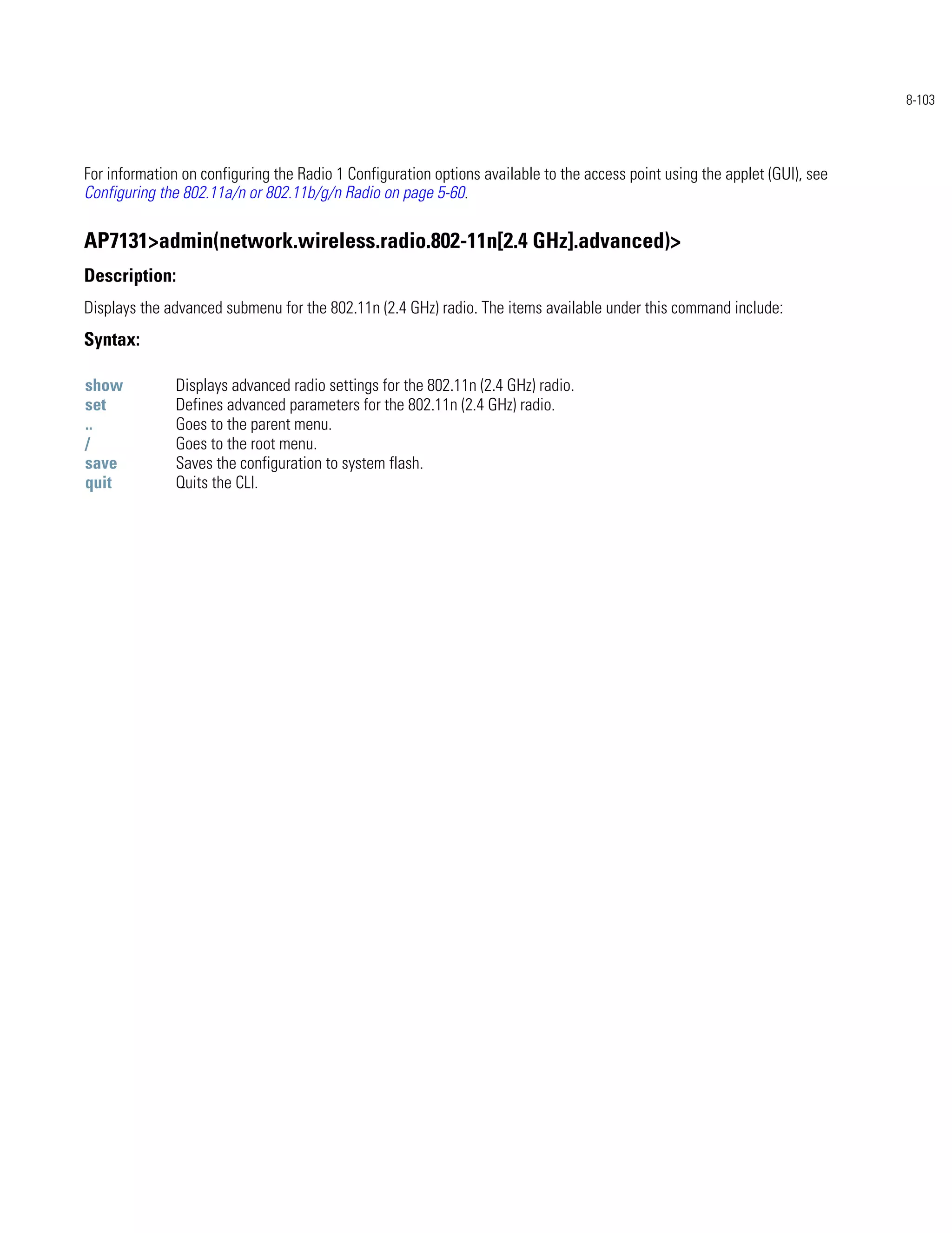 8-103




For information on configuring the Radio 1 Configuration options available to the access point using the applet (GUI), see
Configuring the 802.11a/n or 802.11b/g/n Radio on page 5-60.

AP7131>admin(network.wireless.radio.802-11n[2.4 GHz].advanced)>
Description:
Displays the advanced submenu for the 802.11n (2.4 GHz) radio. The items available under this command include:
Syntax:

show           Displays advanced radio settings for the 802.11n (2.4 GHz) radio.
set            Defines advanced parameters for the 802.11n (2.4 GHz) radio.
..             Goes to the parent menu.
/              Goes to the root menu.
save           Saves the configuration to system flash.
quit           Quits the CLI.
 