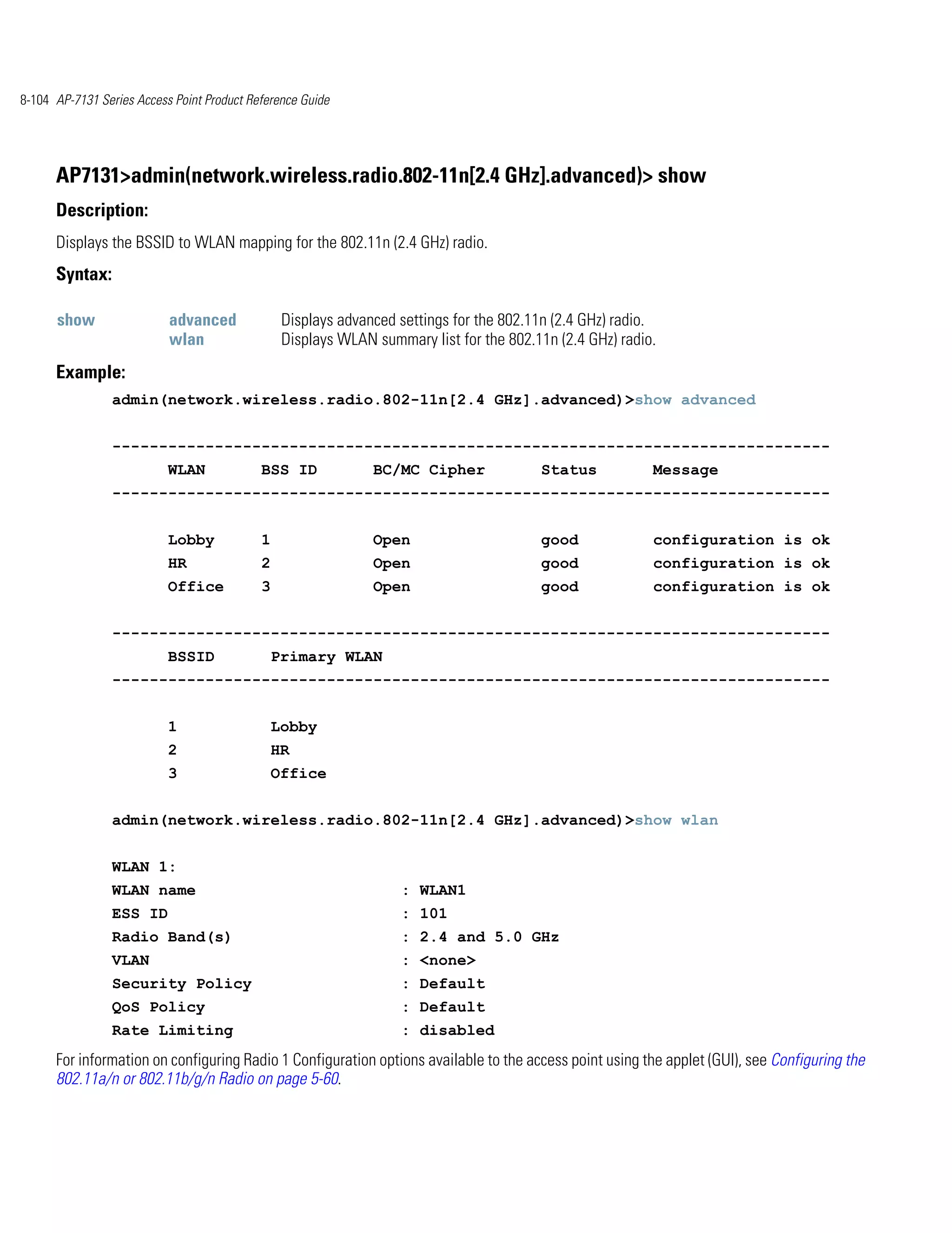 8-104 AP-7131 Series Access Point Product Reference Guide




      AP7131>admin(network.wireless.radio.802-11n[2.4 GHz].advanced)> show
      Description:
      Displays the BSSID to WLAN mapping for the 802.11n (2.4 GHz) radio.
      Syntax:

      show                 advanced              Displays advanced settings for the 802.11n (2.4 GHz) radio.
                           wlan                  Displays WLAN summary list for the 802.11n (2.4 GHz) radio.
      Example:
                admin(network.wireless.radio.802-11n[2.4 GHz].advanced)>show advanced


                -----------------------------------------------------------------------------
                           WLAN             BSS ID             BC/MC Cipher              Status            Message
                -----------------------------------------------------------------------------


                           Lobby            1                  Open                      good              configuration is ok
                           HR               2                  Open                      good              configuration is ok
                           Office           3                  Open                      good              configuration is ok


                -----------------------------------------------------------------------------
                           BSSID                Primary WLAN
                -----------------------------------------------------------------------------


                           1                    Lobby
                           2                    HR
                           3                    Office


                admin(network.wireless.radio.802-11n[2.4 GHz].advanced)>show wlan


                WLAN 1:
                WLAN name                                          : WLAN1
                ESS ID                                             : 101
                Radio Band(s)                                      : 2.4 and 5.0 GHz
                VLAN                                               : <none>
                Security Policy                                    : Default
                QoS Policy                                         : Default
                Rate Limiting                                      : disabled
      For information on configuring Radio 1 Configuration options available to the access point using the applet (GUI), see Configuring the
      802.11a/n or 802.11b/g/n Radio on page 5-60.
 