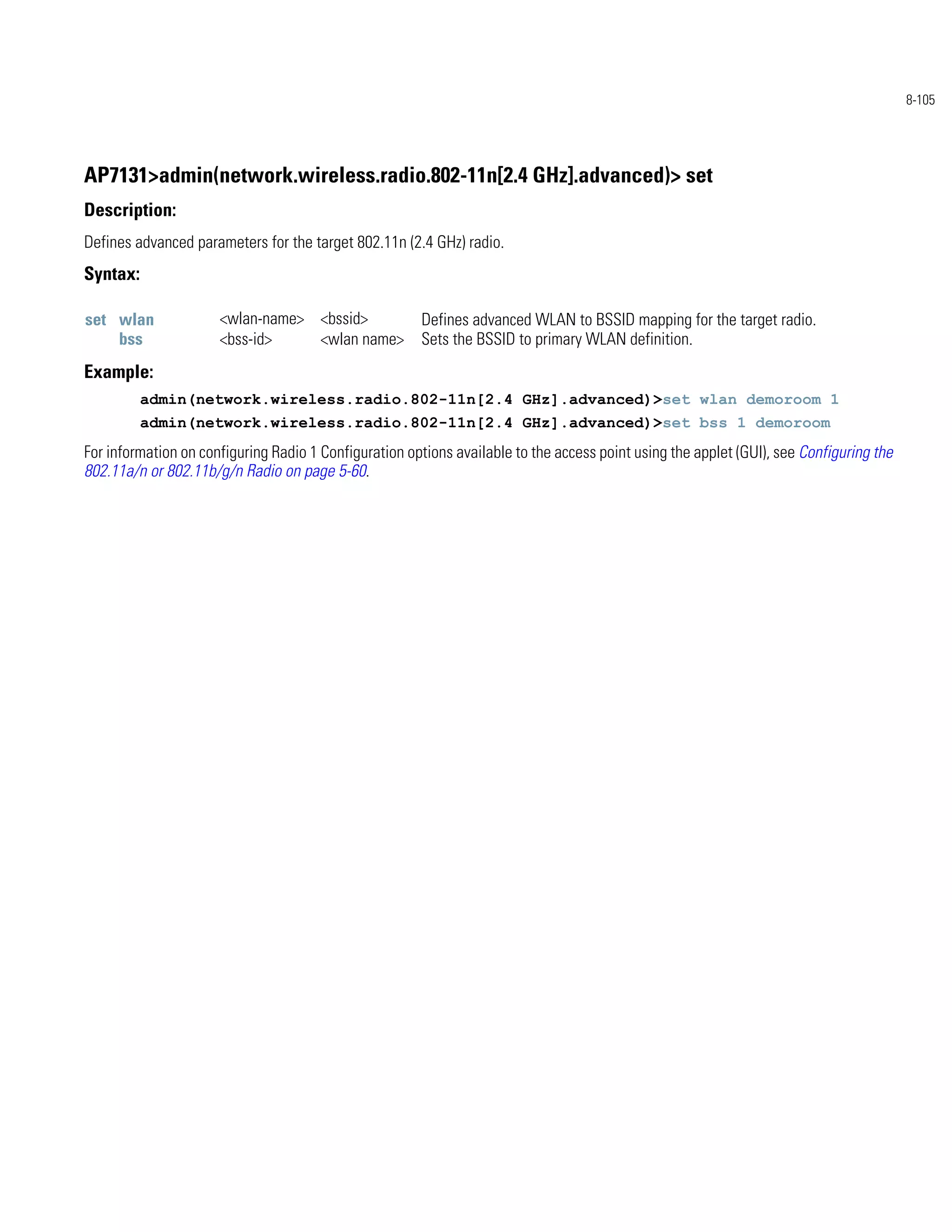 8-105




AP7131>admin(network.wireless.radio.802-11n[2.4 GHz].advanced)> set
Description:
Defines advanced parameters for the target 802.11n (2.4 GHz) radio.
Syntax:

set wlan              <wlan-name> <bssid>              Defines advanced WLAN to BSSID mapping for the target radio.
    bss               <bss-id>    <wlan name>          Sets the BSSID to primary WLAN definition.
Example:
          admin(network.wireless.radio.802-11n[2.4 GHz].advanced)>set wlan demoroom 1
          admin(network.wireless.radio.802-11n[2.4 GHz].advanced)>set bss 1 demoroom
For information on configuring Radio 1 Configuration options available to the access point using the applet (GUI), see Configuring the
802.11a/n or 802.11b/g/n Radio on page 5-60.
 
