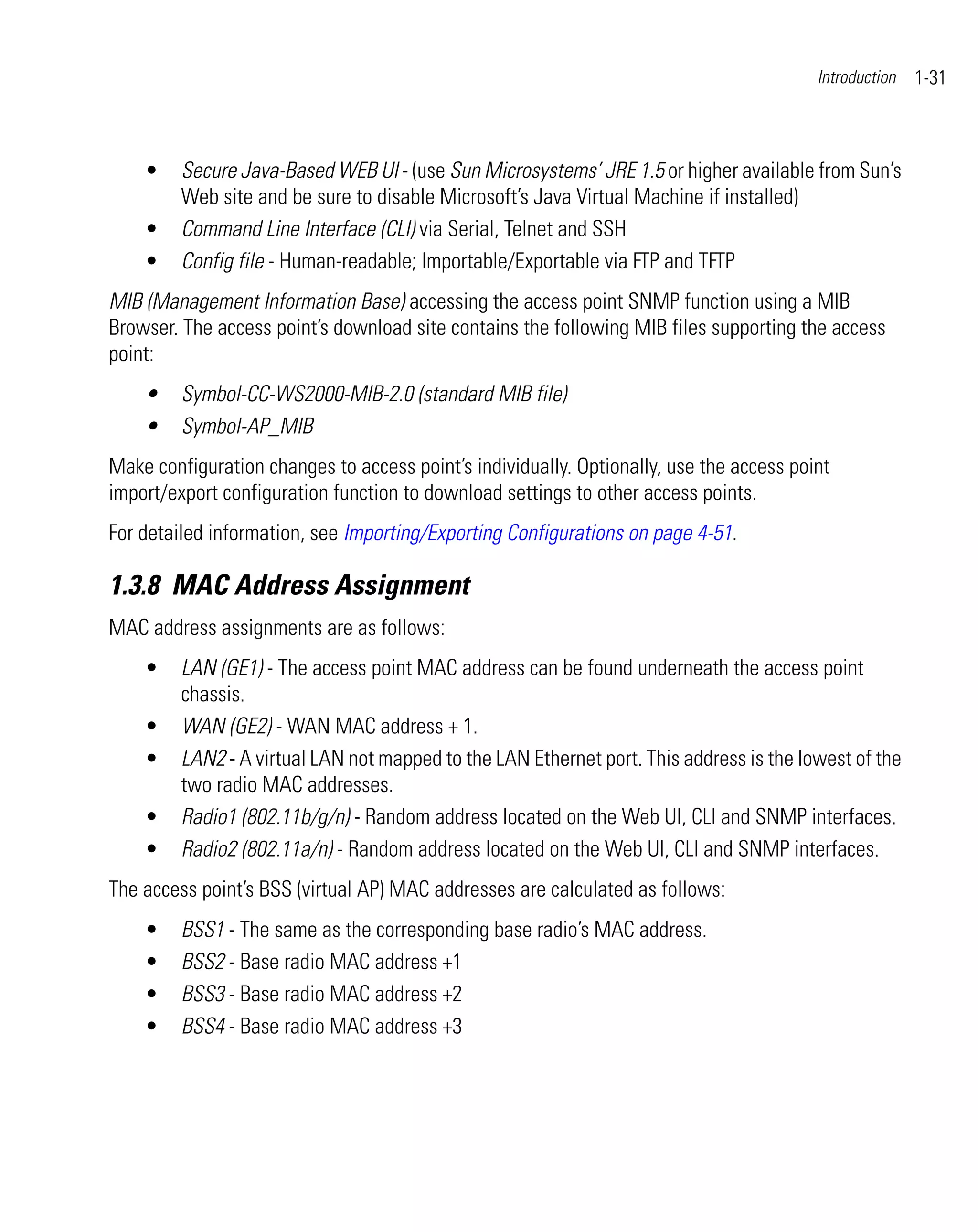 Introduction   1-31



    •    Secure Java-Based WEB UI - (use Sun Microsystems’ JRE 1.5 or higher available from Sun’s
         Web site and be sure to disable Microsoft’s Java Virtual Machine if installed)
    •    Command Line Interface (CLI) via Serial, Telnet and SSH
    •    Config file - Human-readable; Importable/Exportable via FTP and TFTP
MIB (Management Information Base) accessing the access point SNMP function using a MIB
Browser. The access point’s download site contains the following MIB files supporting the access
point:
    •    Symbol-CC-WS2000-MIB-2.0 (standard MIB file)
    •    Symbol-AP_MIB
Make configuration changes to access point’s individually. Optionally, use the access point
import/export configuration function to download settings to other access points.
For detailed information, see Importing/Exporting Configurations on page 4-51.

1.3.8 MAC Address Assignment
MAC address assignments are as follows:
    •    LAN (GE1) - The access point MAC address can be found underneath the access point
         chassis.
    •    WAN (GE2) - WAN MAC address + 1.
    •    LAN2 - A virtual LAN not mapped to the LAN Ethernet port. This address is the lowest of the
         two radio MAC addresses.
    •    Radio1 (802.11b/g/n) - Random address located on the Web UI, CLI and SNMP interfaces.
    •    Radio2 (802.11a/n) - Random address located on the Web UI, CLI and SNMP interfaces.
The access point’s BSS (virtual AP) MAC addresses are calculated as follows:
    •    BSS1 - The same as the corresponding base radio’s MAC address.
    •    BSS2 - Base radio MAC address +1
    •    BSS3 - Base radio MAC address +2
    •    BSS4 - Base radio MAC address +3
 