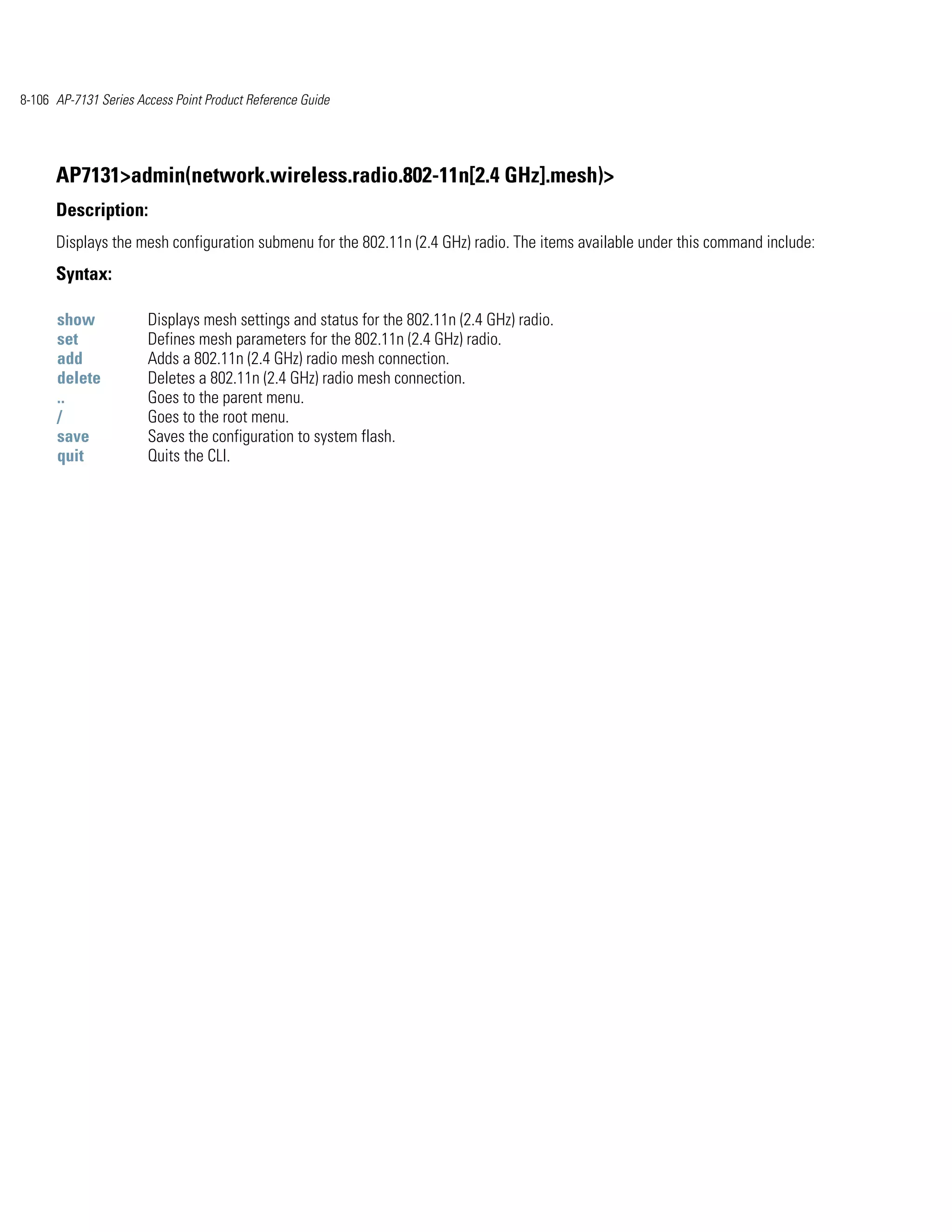 8-106 AP-7131 Series Access Point Product Reference Guide




      AP7131>admin(network.wireless.radio.802-11n[2.4 GHz].mesh)>
      Description:
      Displays the mesh configuration submenu for the 802.11n (2.4 GHz) radio. The items available under this command include:
      Syntax:

      show             Displays mesh settings and status for the 802.11n (2.4 GHz) radio.
      set              Defines mesh parameters for the 802.11n (2.4 GHz) radio.
      add              Adds a 802.11n (2.4 GHz) radio mesh connection.
      delete           Deletes a 802.11n (2.4 GHz) radio mesh connection.
      ..               Goes to the parent menu.
      /                Goes to the root menu.
      save             Saves the configuration to system flash.
      quit             Quits the CLI.
 