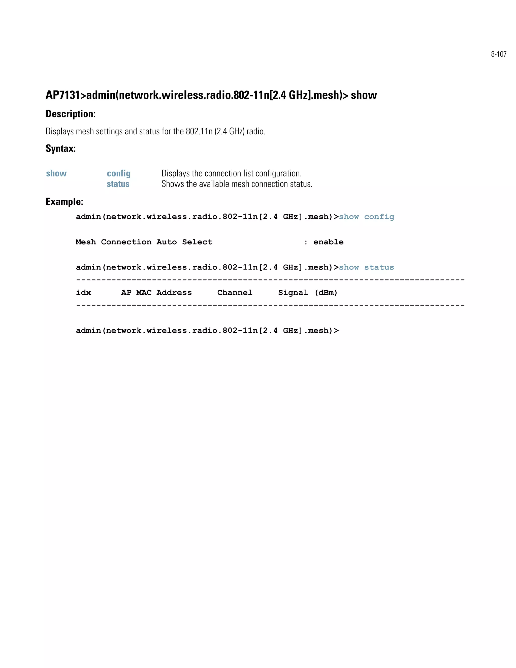 8-107




AP7131>admin(network.wireless.radio.802-11n[2.4 GHz].mesh)> show
Description:
Displays mesh settings and status for the 802.11n (2.4 GHz) radio.
Syntax:

show              config          Displays the connection list configuration.
                  status          Shows the available mesh connection status.
Example:
          admin(network.wireless.radio.802-11n[2.4 GHz].mesh)>show config


          Mesh Connection Auto Select                                     : enable


          admin(network.wireless.radio.802-11n[2.4 GHz].mesh)>show status
          -----------------------------------------------------------------------------
          idx         AP MAC Address               Channel           Signal (dBm)
          -----------------------------------------------------------------------------


          admin(network.wireless.radio.802-11n[2.4 GHz].mesh)>
 