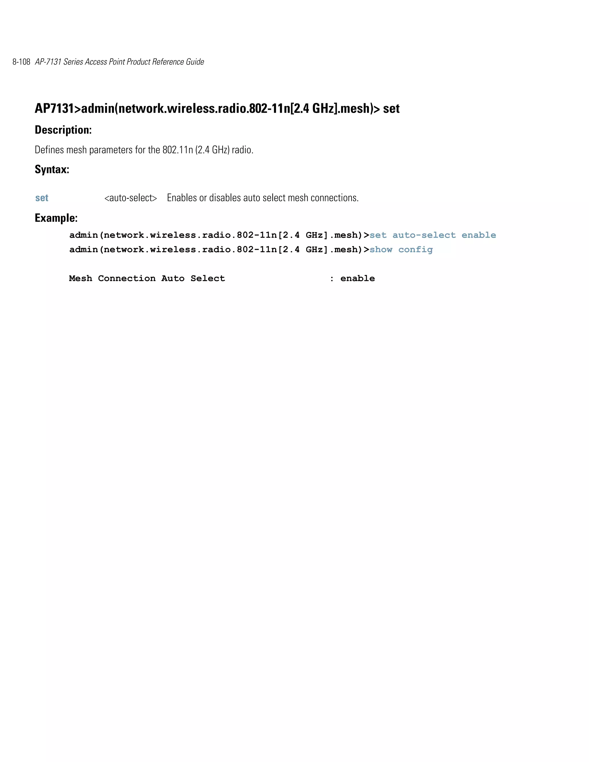 8-108 AP-7131 Series Access Point Product Reference Guide




      AP7131>admin(network.wireless.radio.802-11n[2.4 GHz].mesh)> set
      Description:
      Defines mesh parameters for the 802.11n (2.4 GHz) radio.
      Syntax:

      set                  <auto-select> Enables or disables auto select mesh connections.
      Example:
                admin(network.wireless.radio.802-11n[2.4 GHz].mesh)>set auto-select enable
                admin(network.wireless.radio.802-11n[2.4 GHz].mesh)>show config


                Mesh Connection Auto Select                                       : enable
 
