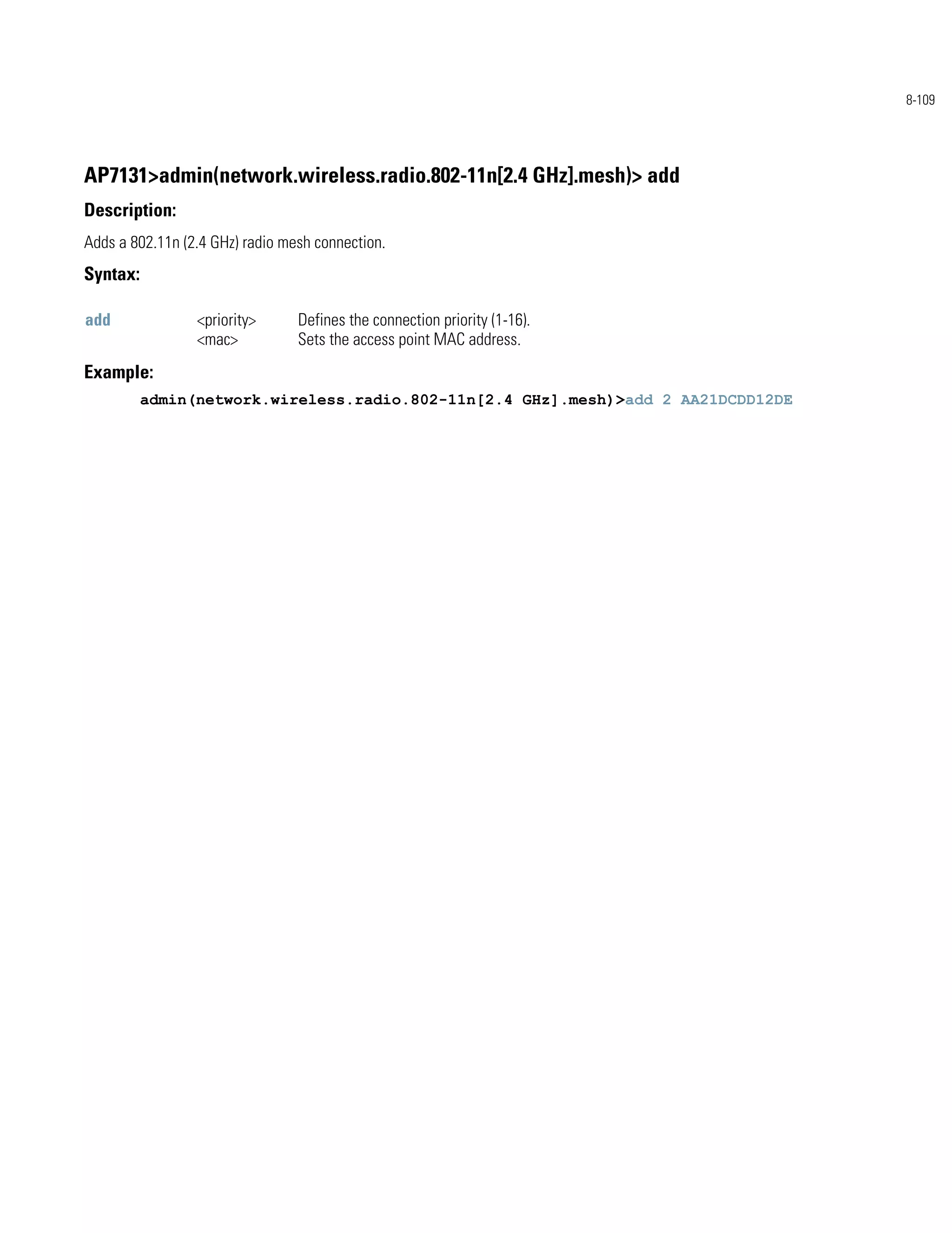 8-109




AP7131>admin(network.wireless.radio.802-11n[2.4 GHz].mesh)> add
Description:
Adds a 802.11n (2.4 GHz) radio mesh connection.
Syntax:

add              <priority>      Defines the connection priority (1-16).
                 <mac>           Sets the access point MAC address.
Example:
          admin(network.wireless.radio.802-11n[2.4 GHz].mesh)>add 2 AA21DCDD12DE
 
