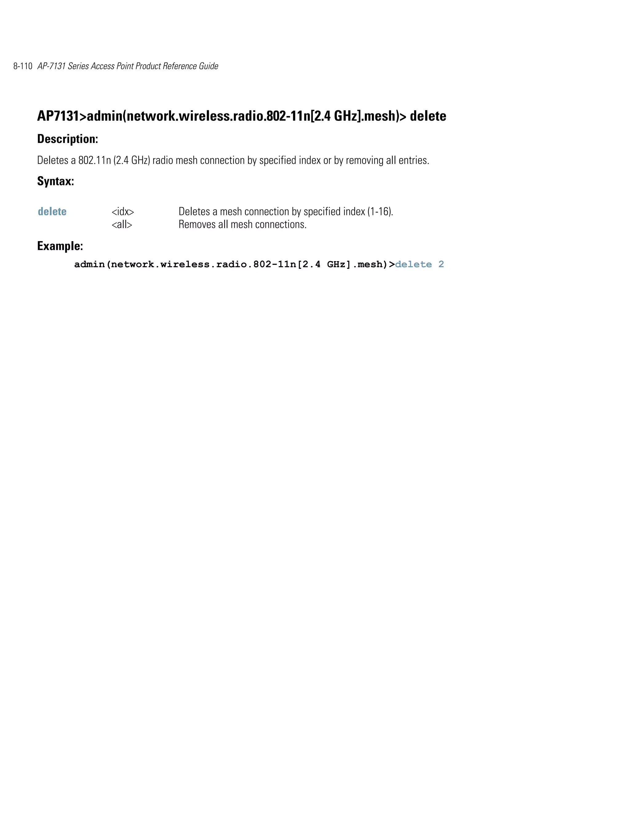 8-110 AP-7131 Series Access Point Product Reference Guide




      AP7131>admin(network.wireless.radio.802-11n[2.4 GHz].mesh)> delete
      Description:
      Deletes a 802.11n (2.4 GHz) radio mesh connection by specified index or by removing all entries.
      Syntax:

      delete               <idx>              Deletes a mesh connection by specified index (1-16).
                           <all>              Removes all mesh connections.
      Example:
                admin(network.wireless.radio.802-11n[2.4 GHz].mesh)>delete 2
 