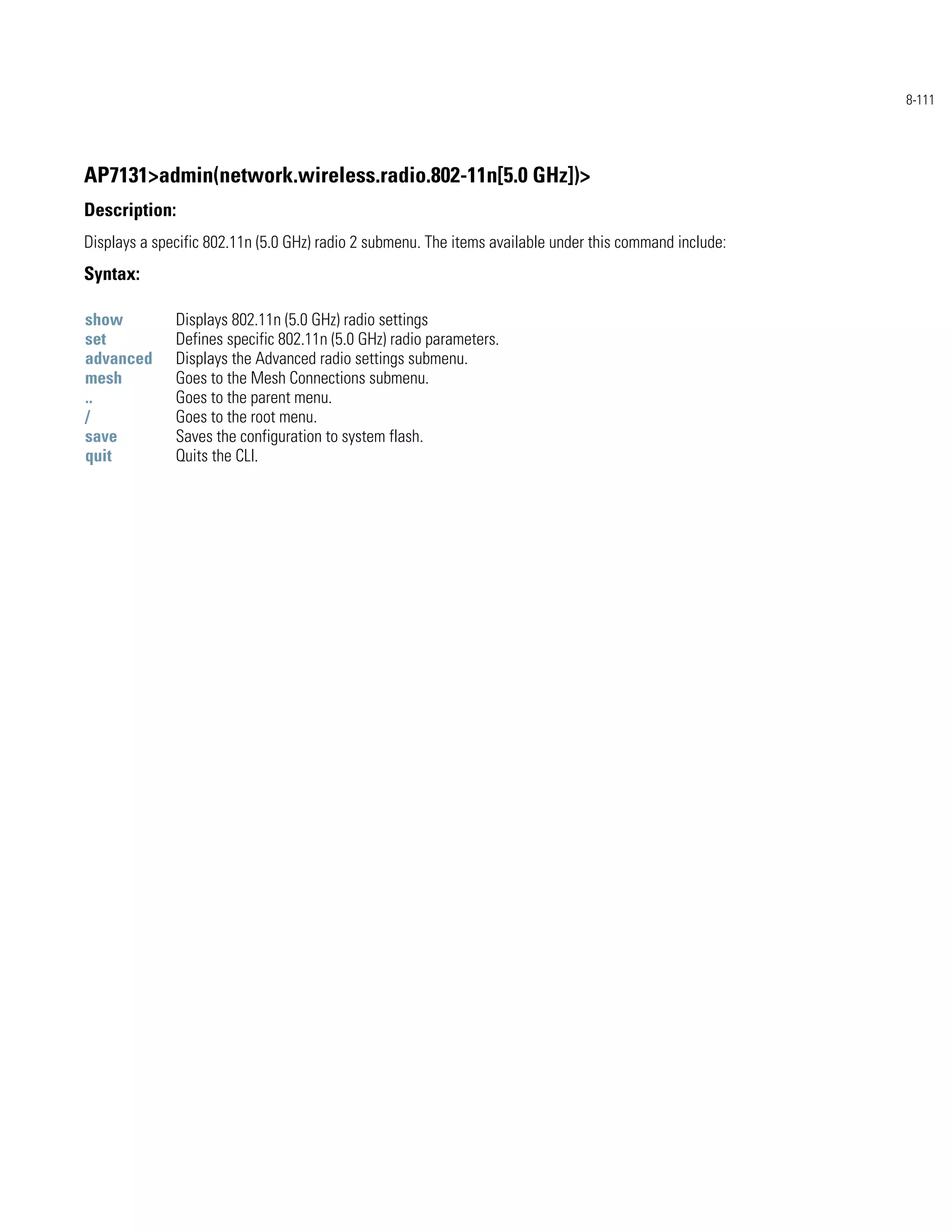 8-111




AP7131>admin(network.wireless.radio.802-11n[5.0 GHz])>
Description:
Displays a specific 802.11n (5.0 GHz) radio 2 submenu. The items available under this command include:
Syntax:

show          Displays 802.11n (5.0 GHz) radio settings
set           Defines specific 802.11n (5.0 GHz) radio parameters.
advanced      Displays the Advanced radio settings submenu.
mesh          Goes to the Mesh Connections submenu.
..            Goes to the parent menu.
/             Goes to the root menu.
save          Saves the configuration to system flash.
quit          Quits the CLI.
 