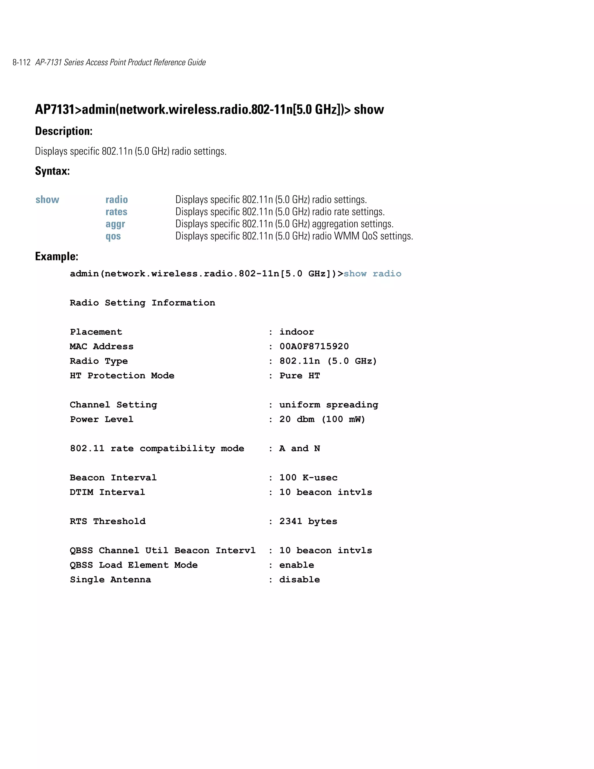 8-112 AP-7131 Series Access Point Product Reference Guide




      AP7131>admin(network.wireless.radio.802-11n[5.0 GHz])> show
      Description:
      Displays specific 802.11n (5.0 GHz) radio settings.
      Syntax:

      show                 radio                Displays specific 802.11n (5.0 GHz) radio settings.
                           rates                Displays specific 802.11n (5.0 GHz) radio rate settings.
                           aggr                 Displays specific 802.11n (5.0 GHz) aggregation settings.
                           qos                  Displays specific 802.11n (5.0 GHz) radio WMM QoS settings.
      Example:
                admin(network.wireless.radio.802-11n[5.0 GHz])>show radio


                Radio Setting Information


                Placement                                             : indoor
                MAC Address                                           : 00A0F8715920
                Radio Type                                            : 802.11n (5.0 GHz)
                HT Protection Mode                                    : Pure HT


                Channel Setting                                       : uniform spreading
                Power Level                                           : 20 dbm (100 mW)


                802.11 rate compatibility mode                        : A and N


                Beacon Interval                                       : 100 K-usec
                DTIM Interval                                         : 10 beacon intvls


                RTS Threshold                                         : 2341 bytes


                QBSS Channel Util Beacon Intervl                      : 10 beacon intvls
                QBSS Load Element Mode                                : enable
                Single Antenna                                        : disable
 