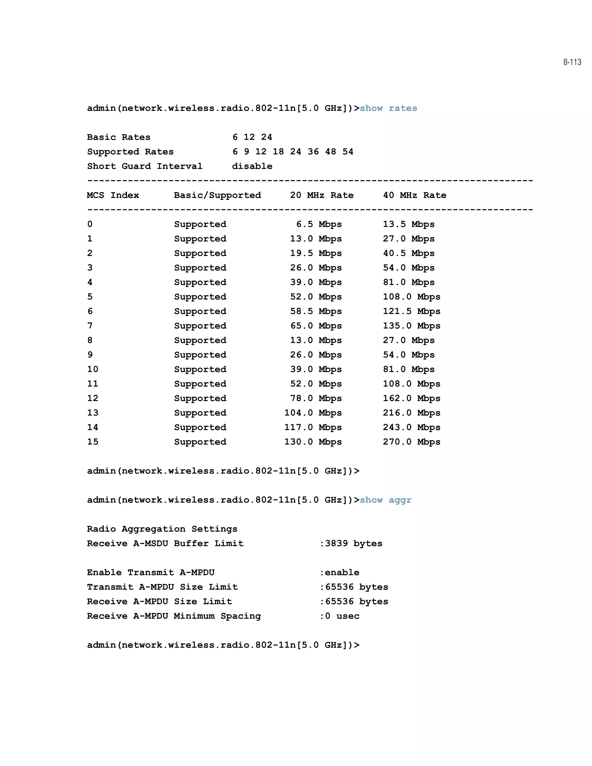 8-113




admin(network.wireless.radio.802-11n[5.0 GHz])>show rates


Basic Rates                   6 12 24
Supported Rates               6 9 12 18 24 36 48 54
Short Guard Interval          disable
-----------------------------------------------------------------------------
MCS Index         Basic/Supported       20 MHz Rate         40 MHz Rate
-----------------------------------------------------------------------------
0                 Supported               6.5 Mbps          13.5 Mbps
1                 Supported              13.0 Mbps          27.0 Mbps
2                 Supported              19.5 Mbps          40.5 Mbps
3                 Supported              26.0 Mbps          54.0 Mbps
4                 Supported              39.0 Mbps          81.0 Mbps
5                 Supported              52.0 Mbps          108.0 Mbps
6                 Supported              58.5 Mbps          121.5 Mbps
7                 Supported              65.0 Mbps          135.0 Mbps
8                 Supported              13.0 Mbps          27.0 Mbps
9                 Supported              26.0 Mbps          54.0 Mbps
10                Supported              39.0 Mbps          81.0 Mbps
11                Supported              52.0 Mbps          108.0 Mbps
12                Supported              78.0 Mbps          162.0 Mbps
13                Supported             104.0 Mbps          216.0 Mbps
14                Supported             117.0 Mbps          243.0 Mbps
15                Supported             130.0 Mbps          270.0 Mbps


admin(network.wireless.radio.802-11n[5.0 GHz])>


admin(network.wireless.radio.802-11n[5.0 GHz])>show aggr


Radio Aggregation Settings
Receive A-MSDU Buffer Limit                   :3839 bytes


Enable Transmit A-MPDU                        :enable
Transmit A-MPDU Size Limit                    :65536 bytes
Receive A-MPDU Size Limit                     :65536 bytes
Receive A-MPDU Minimum Spacing               :0 usec


admin(network.wireless.radio.802-11n[5.0 GHz])>
 