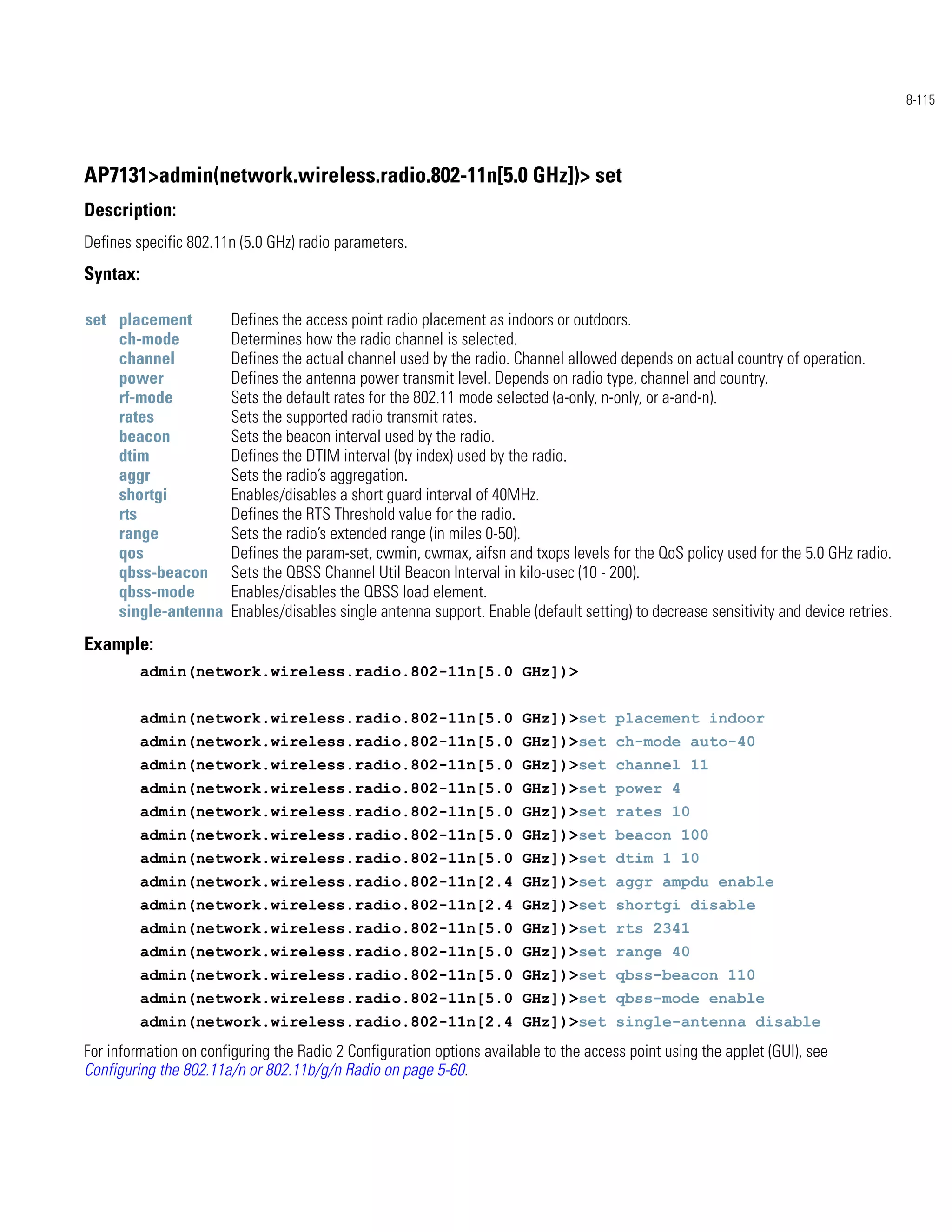 8-115




AP7131>admin(network.wireless.radio.802-11n[5.0 GHz])> set
Description:
Defines specific 802.11n (5.0 GHz) radio parameters.
Syntax:

set placement           Defines the access point radio placement as indoors or outdoors.
    ch-mode             Determines how the radio channel is selected.
    channel             Defines the actual channel used by the radio. Channel allowed depends on actual country of operation.
    power               Defines the antenna power transmit level. Depends on radio type, channel and country.
    rf-mode             Sets the default rates for the 802.11 mode selected (a-only, n-only, or a-and-n).
    rates               Sets the supported radio transmit rates.
    beacon              Sets the beacon interval used by the radio.
    dtim                Defines the DTIM interval (by index) used by the radio.
    aggr                Sets the radio’s aggregation.
    shortgi             Enables/disables a short guard interval of 40MHz.
    rts                 Defines the RTS Threshold value for the radio.
    range               Sets the radio’s extended range (in miles 0-50).
    qos                 Defines the param-set, cwmin, cwmax, aifsn and txops levels for the QoS policy used for the 5.0 GHz radio.
    qbss-beacon         Sets the QBSS Channel Util Beacon Interval in kilo-usec (10 - 200).
    qbss-mode           Enables/disables the QBSS load element.
    single-antenna      Enables/disables single antenna support. Enable (default setting) to decrease sensitivity and device retries.
Example:
          admin(network.wireless.radio.802-11n[5.0 GHz])>


          admin(network.wireless.radio.802-11n[5.0 GHz])>set placement indoor
          admin(network.wireless.radio.802-11n[5.0 GHz])>set ch-mode auto-40
          admin(network.wireless.radio.802-11n[5.0 GHz])>set channel 11
          admin(network.wireless.radio.802-11n[5.0 GHz])>set power 4
          admin(network.wireless.radio.802-11n[5.0 GHz])>set rates 10
          admin(network.wireless.radio.802-11n[5.0 GHz])>set beacon 100
          admin(network.wireless.radio.802-11n[5.0 GHz])>set dtim 1 10
          admin(network.wireless.radio.802-11n[2.4 GHz])>set aggr ampdu enable
          admin(network.wireless.radio.802-11n[2.4 GHz])>set shortgi disable
          admin(network.wireless.radio.802-11n[5.0 GHz])>set rts 2341
          admin(network.wireless.radio.802-11n[5.0 GHz])>set range 40
          admin(network.wireless.radio.802-11n[5.0 GHz])>set qbss-beacon 110
          admin(network.wireless.radio.802-11n[5.0 GHz])>set qbss-mode enable
          admin(network.wireless.radio.802-11n[2.4 GHz])>set single-antenna disable
For information on configuring the Radio 2 Configuration options available to the access point using the applet (GUI), see
Configuring the 802.11a/n or 802.11b/g/n Radio on page 5-60.
 