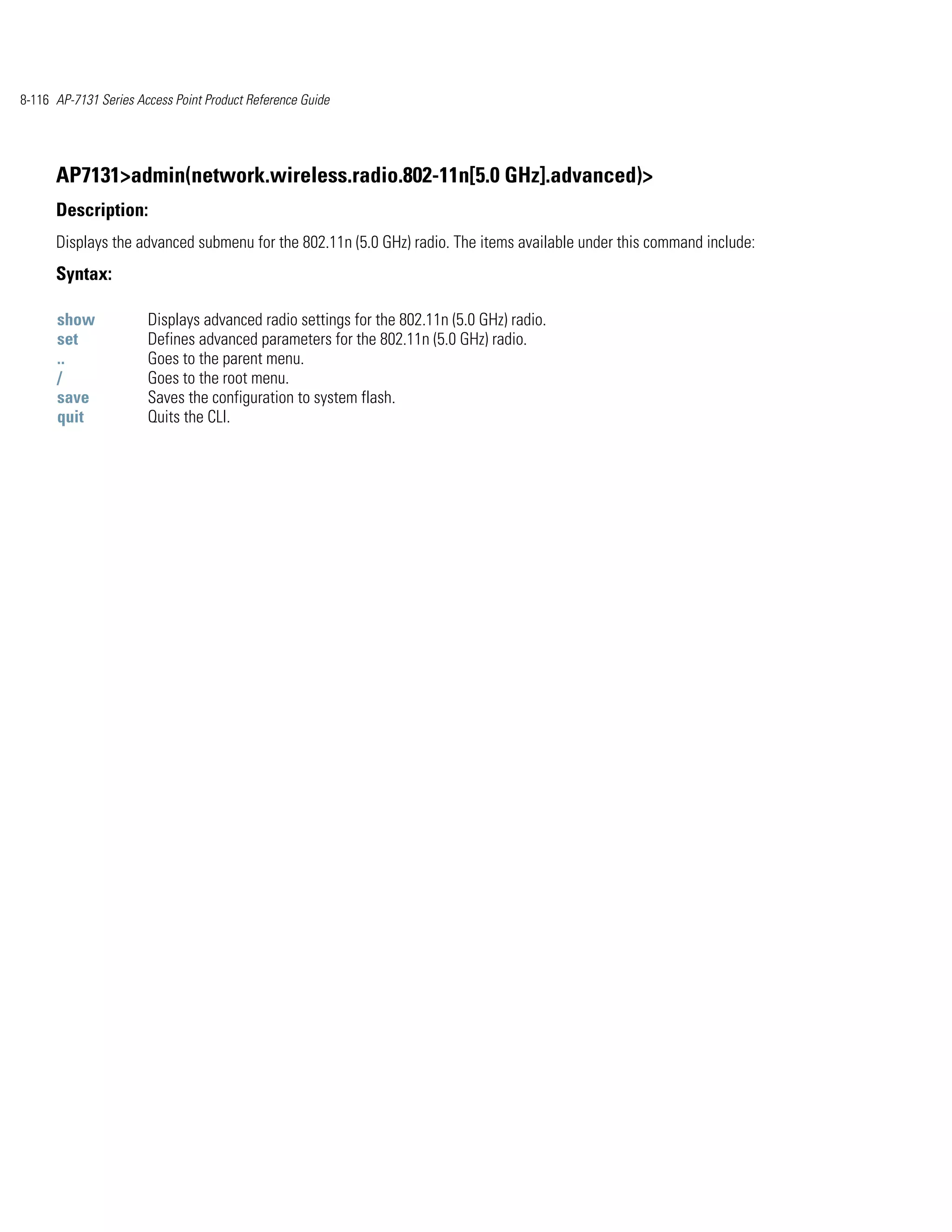 8-116 AP-7131 Series Access Point Product Reference Guide




      AP7131>admin(network.wireless.radio.802-11n[5.0 GHz].advanced)>
      Description:
      Displays the advanced submenu for the 802.11n (5.0 GHz) radio. The items available under this command include:
      Syntax:

      show             Displays advanced radio settings for the 802.11n (5.0 GHz) radio.
      set              Defines advanced parameters for the 802.11n (5.0 GHz) radio.
      ..               Goes to the parent menu.
      /                Goes to the root menu.
      save             Saves the configuration to system flash.
      quit             Quits the CLI.
 