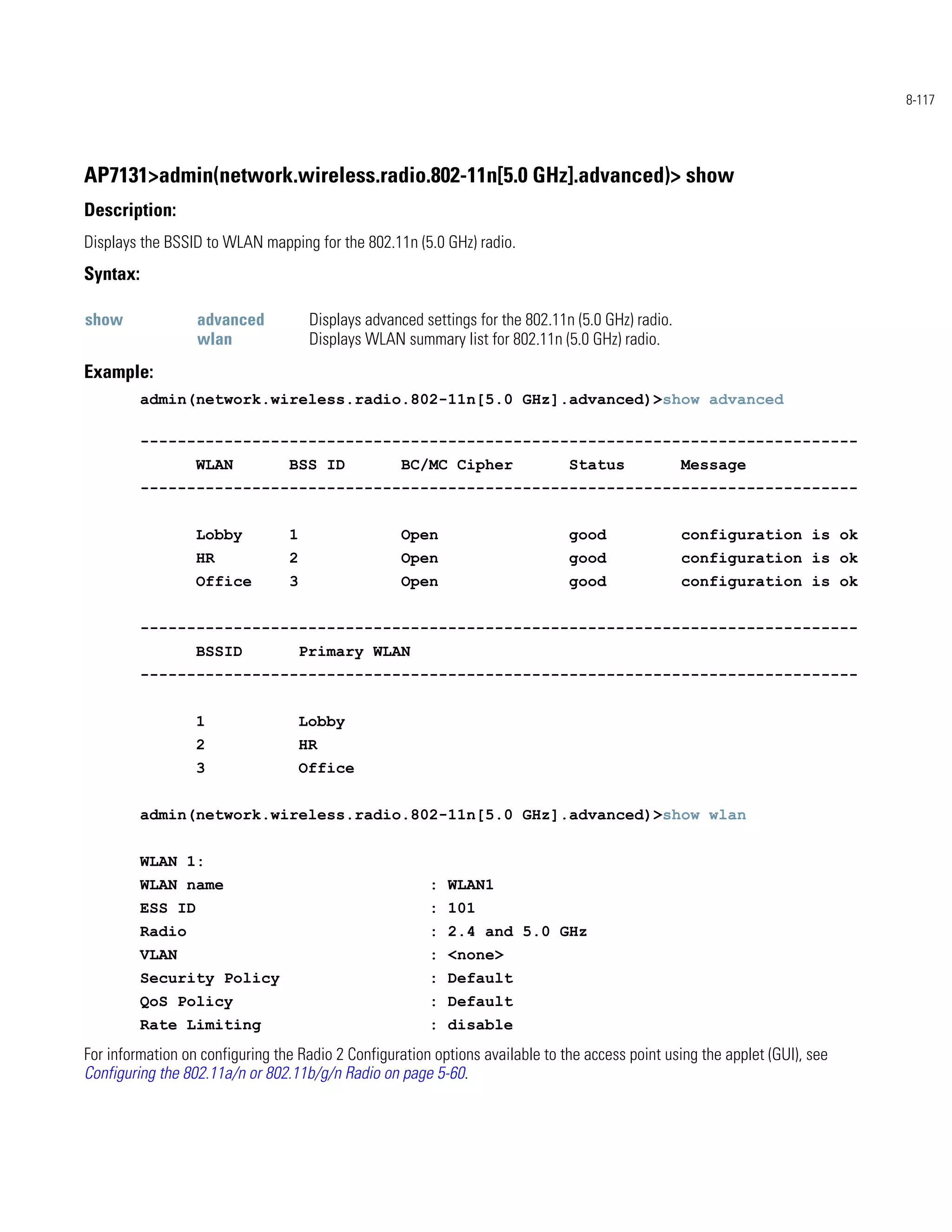 8-117




AP7131>admin(network.wireless.radio.802-11n[5.0 GHz].advanced)> show
Description:
Displays the BSSID to WLAN mapping for the 802.11n (5.0 GHz) radio.
Syntax:

show               advanced           Displays advanced settings for the 802.11n (5.0 GHz) radio.
                   wlan               Displays WLAN summary list for 802.11n (5.0 GHz) radio.
Example:
          admin(network.wireless.radio.802-11n[5.0 GHz].advanced)>show advanced

          -----------------------------------------------------------------------------
                   WLAN          BSS ID             BC/MC Cipher                Status              Message
          -----------------------------------------------------------------------------


                   Lobby         1                  Open                        good                configuration is ok
                   HR            2                  Open                        good                configuration is ok
                   Office        3                  Open                        good                configuration is ok


          -----------------------------------------------------------------------------
                   BSSID             Primary WLAN
          -----------------------------------------------------------------------------


                   1                 Lobby
                   2                 HR
                   3                 Office


          admin(network.wireless.radio.802-11n[5.0 GHz].advanced)>show wlan


          WLAN 1:
          WLAN name                                      : WLAN1
          ESS ID                                         : 101
          Radio                                          : 2.4 and 5.0 GHz
          VLAN                                           : <none>
          Security Policy                                : Default
          QoS Policy                                     : Default
          Rate Limiting                                  : disable
For information on configuring the Radio 2 Configuration options available to the access point using the applet (GUI), see
Configuring the 802.11a/n or 802.11b/g/n Radio on page 5-60.
 