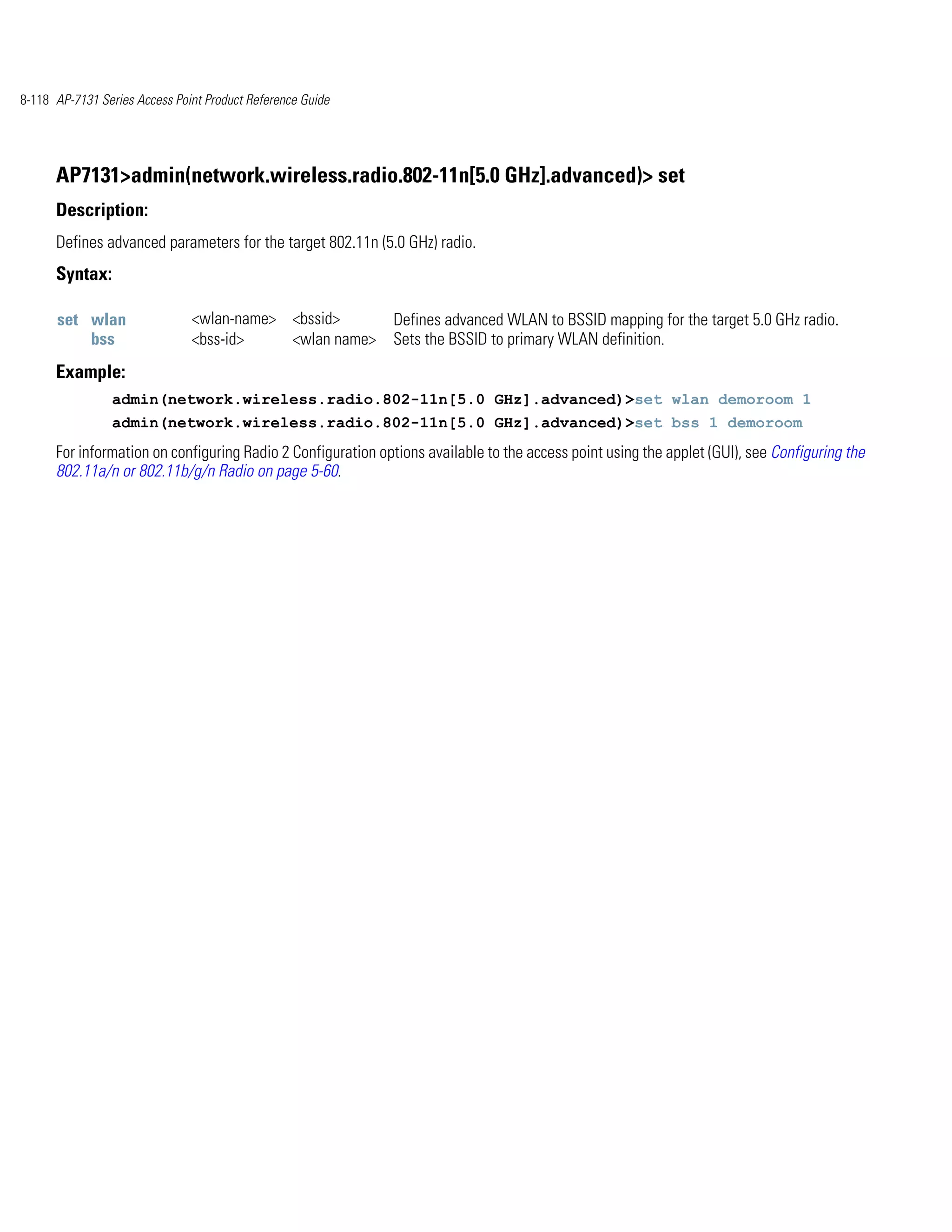 8-118 AP-7131 Series Access Point Product Reference Guide




      AP7131>admin(network.wireless.radio.802-11n[5.0 GHz].advanced)> set
      Description:
      Defines advanced parameters for the target 802.11n (5.0 GHz) radio.
      Syntax:

      set wlan                 <wlan-name> <bssid>           Defines advanced WLAN to BSSID mapping for the target 5.0 GHz radio.
          bss                  <bss-id>    <wlan name>       Sets the BSSID to primary WLAN definition.
      Example:
                admin(network.wireless.radio.802-11n[5.0 GHz].advanced)>set wlan demoroom 1
                admin(network.wireless.radio.802-11n[5.0 GHz].advanced)>set bss 1 demoroom
      For information on configuring Radio 2 Configuration options available to the access point using the applet (GUI), see Configuring the
      802.11a/n or 802.11b/g/n Radio on page 5-60.
 
