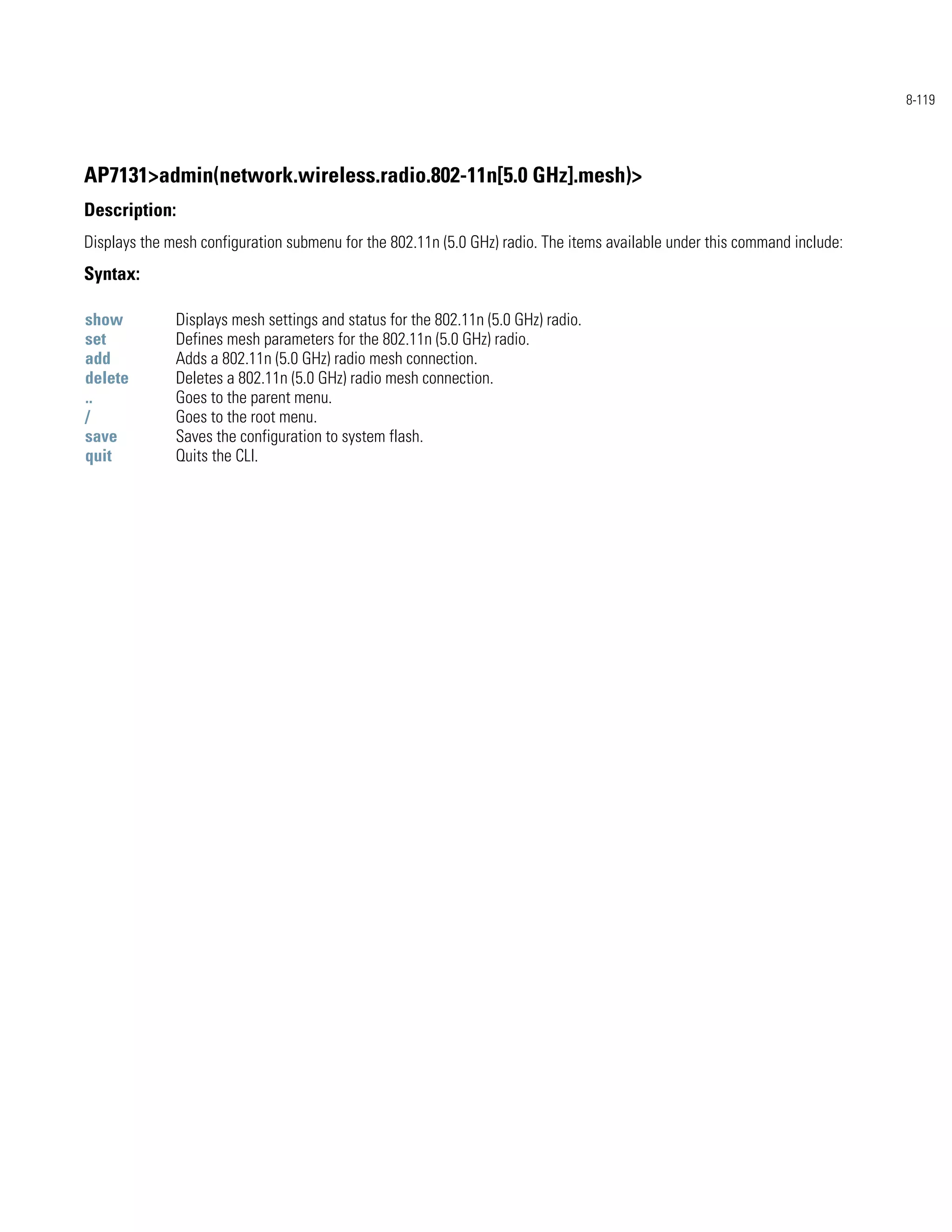 8-119




AP7131>admin(network.wireless.radio.802-11n[5.0 GHz].mesh)>
Description:
Displays the mesh configuration submenu for the 802.11n (5.0 GHz) radio. The items available under this command include:
Syntax:

show          Displays mesh settings and status for the 802.11n (5.0 GHz) radio.
set           Defines mesh parameters for the 802.11n (5.0 GHz) radio.
add           Adds a 802.11n (5.0 GHz) radio mesh connection.
delete        Deletes a 802.11n (5.0 GHz) radio mesh connection.
..            Goes to the parent menu.
/             Goes to the root menu.
save          Saves the configuration to system flash.
quit          Quits the CLI.
 