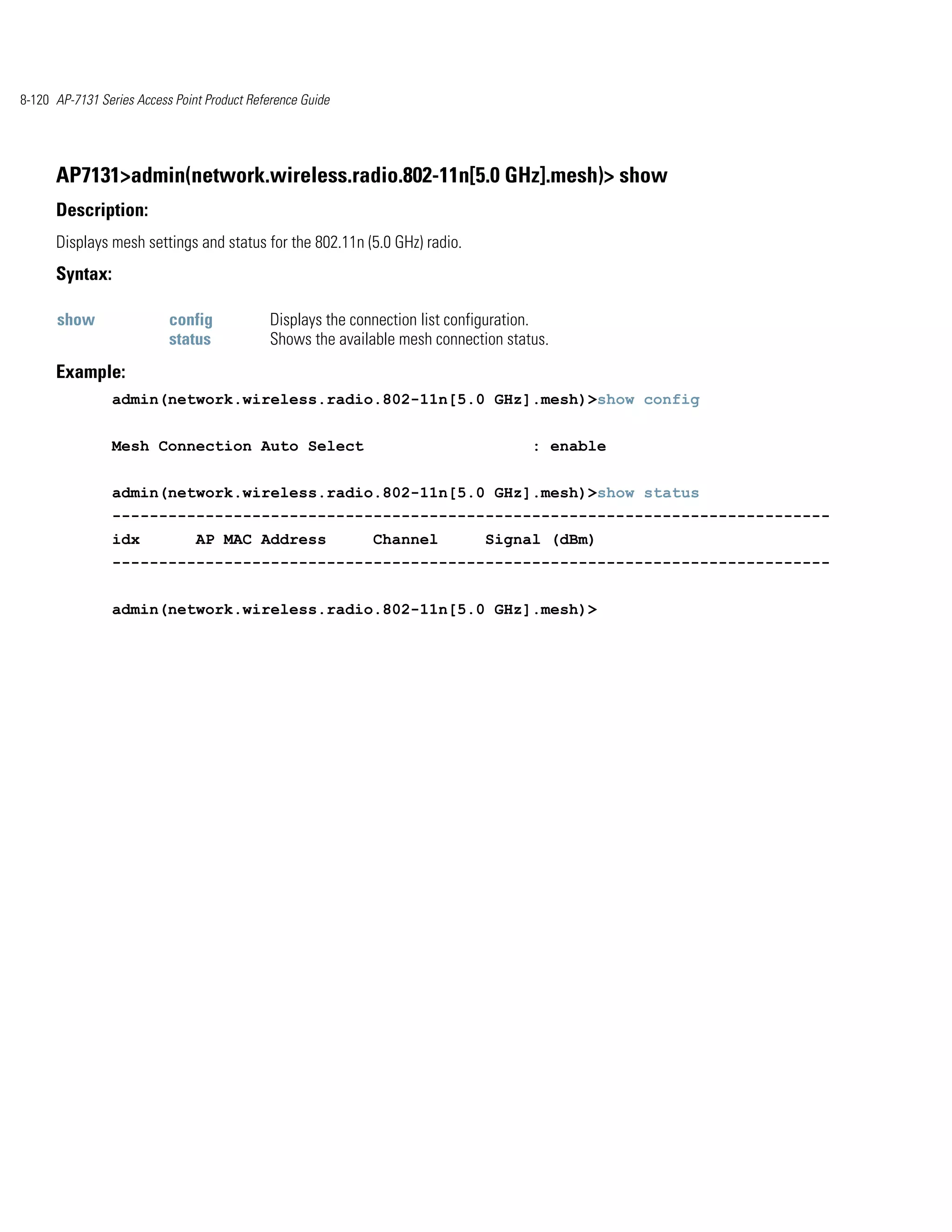 8-120 AP-7131 Series Access Point Product Reference Guide




      AP7131>admin(network.wireless.radio.802-11n[5.0 GHz].mesh)> show
      Description:
      Displays mesh settings and status for the 802.11n (5.0 GHz) radio.
      Syntax:

      show                 config             Displays the connection list configuration.
                           status             Shows the available mesh connection status.
      Example:
                admin(network.wireless.radio.802-11n[5.0 GHz].mesh)>show config


                Mesh Connection Auto Select                                           : enable


                admin(network.wireless.radio.802-11n[5.0 GHz].mesh)>show status
                -----------------------------------------------------------------------------
                idx             AP MAC Address               Channel           Signal (dBm)
                -----------------------------------------------------------------------------


                admin(network.wireless.radio.802-11n[5.0 GHz].mesh)>
 