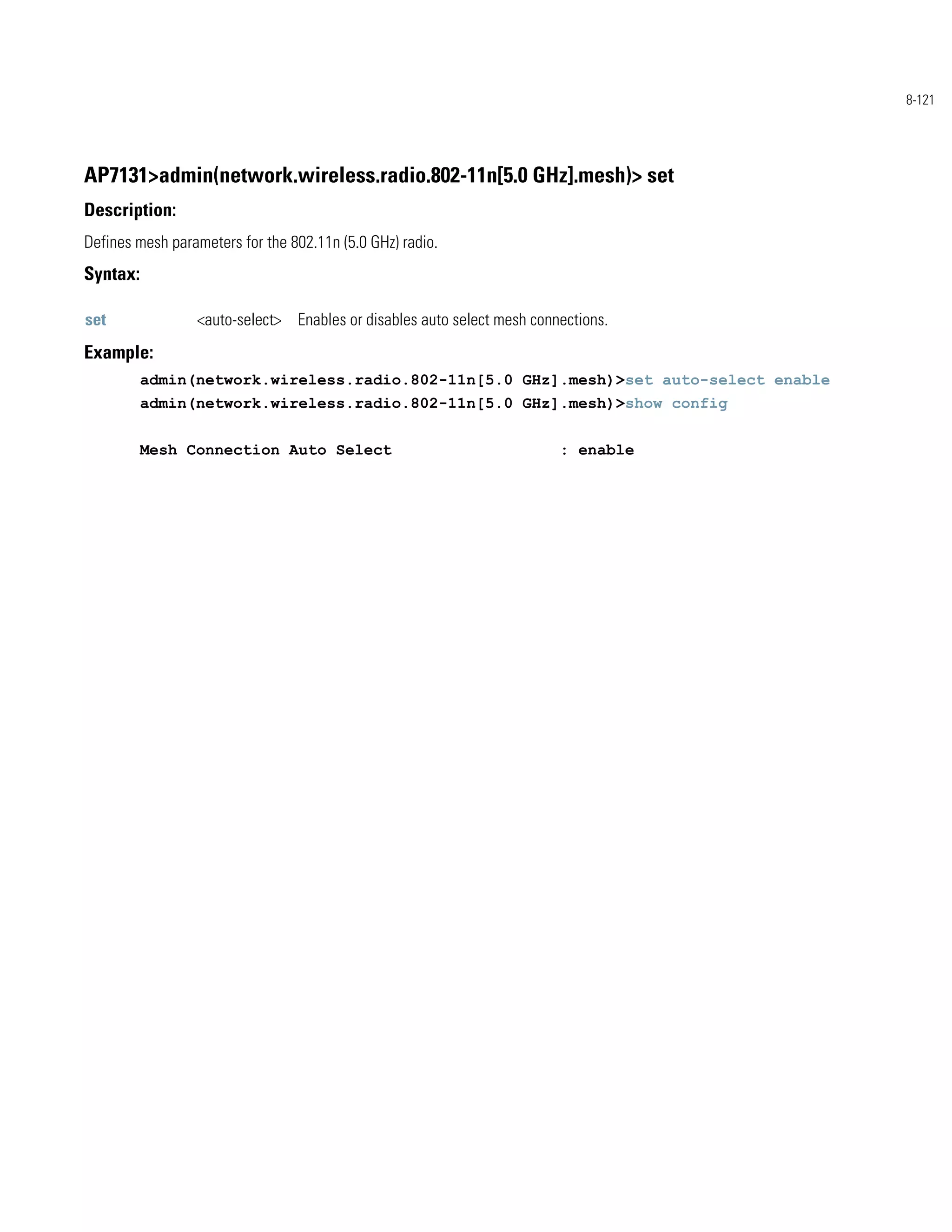 8-121




AP7131>admin(network.wireless.radio.802-11n[5.0 GHz].mesh)> set
Description:
Defines mesh parameters for the 802.11n (5.0 GHz) radio.
Syntax:

set              <auto-select> Enables or disables auto select mesh connections.
Example:
          admin(network.wireless.radio.802-11n[5.0 GHz].mesh)>set auto-select enable
          admin(network.wireless.radio.802-11n[5.0 GHz].mesh)>show config


          Mesh Connection Auto Select                                   : enable
 