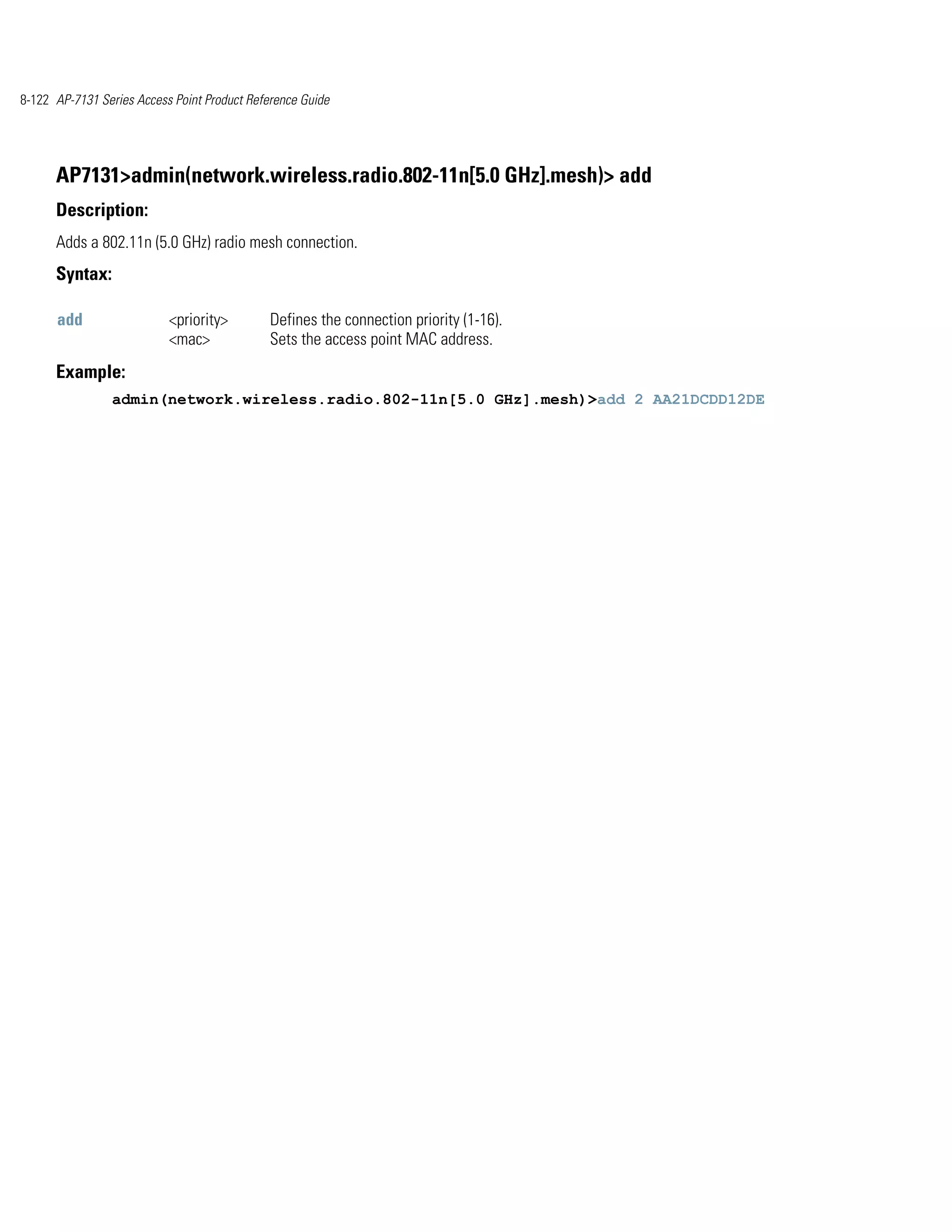 8-122 AP-7131 Series Access Point Product Reference Guide




      AP7131>admin(network.wireless.radio.802-11n[5.0 GHz].mesh)> add
      Description:
      Adds a 802.11n (5.0 GHz) radio mesh connection.
      Syntax:

      add                  <priority>         Defines the connection priority (1-16).
                           <mac>              Sets the access point MAC address.
      Example:
                admin(network.wireless.radio.802-11n[5.0 GHz].mesh)>add 2 AA21DCDD12DE
 