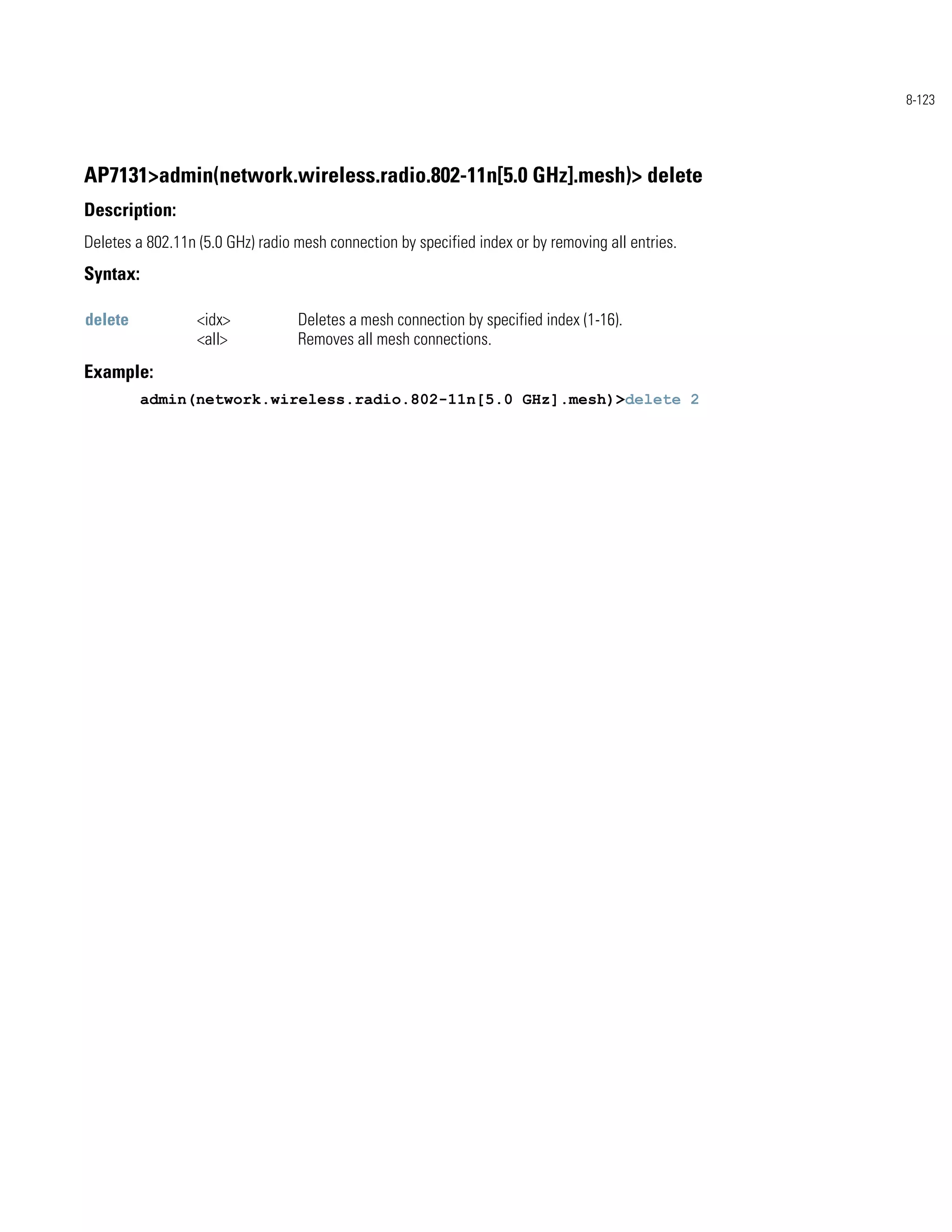 8-123




AP7131>admin(network.wireless.radio.802-11n[5.0 GHz].mesh)> delete
Description:
Deletes a 802.11n (5.0 GHz) radio mesh connection by specified index or by removing all entries.
Syntax:

delete            <idx>           Deletes a mesh connection by specified index (1-16).
                  <all>           Removes all mesh connections.
Example:
          admin(network.wireless.radio.802-11n[5.0 GHz].mesh)>delete 2
 
