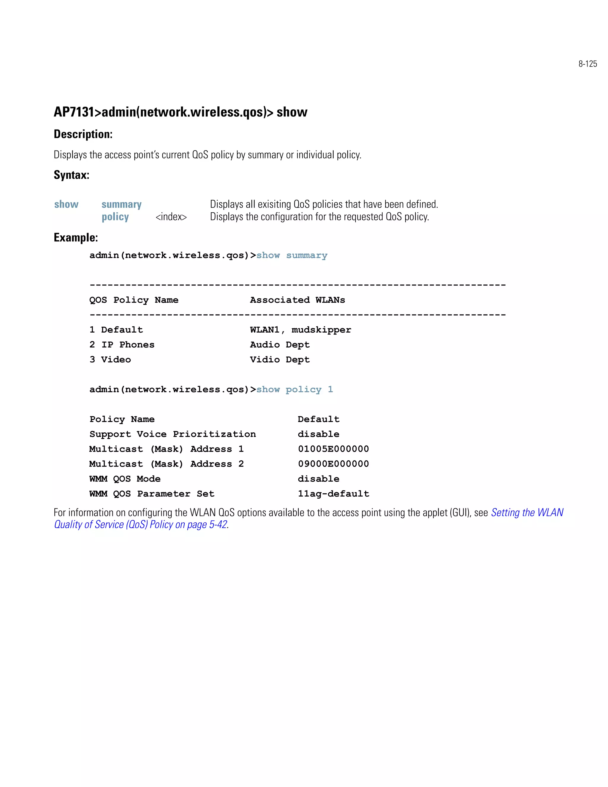 8-125




AP7131>admin(network.wireless.qos)> show
Description:
Displays the access point’s current QoS policy by summary or individual policy.
Syntax:

show        summary                     Displays all exisiting QoS policies that have been defined.
            policy        <index>       Displays the configuration for the requested QoS policy.
Example:
          admin(network.wireless.qos)>show summary


          ----------------------------------------------------------------------
          QOS Policy Name                         Associated WLANs
          ----------------------------------------------------------------------
          1 Default                               WLAN1, mudskipper
          2 IP Phones                             Audio Dept
          3 Video                                 Vidio Dept


          admin(network.wireless.qos)>show policy 1


          Policy Name                                         Default
          Support Voice Prioritization                        disable
          Multicast (Mask) Address 1                          01005E000000
          Multicast (Mask) Address 2                          09000E000000
          WMM QOS Mode                                        disable
          WMM QOS Parameter Set                               11ag-default
For information on configuring the WLAN QoS options available to the access point using the applet (GUI), see Setting the WLAN
Quality of Service (QoS) Policy on page 5-42.
 