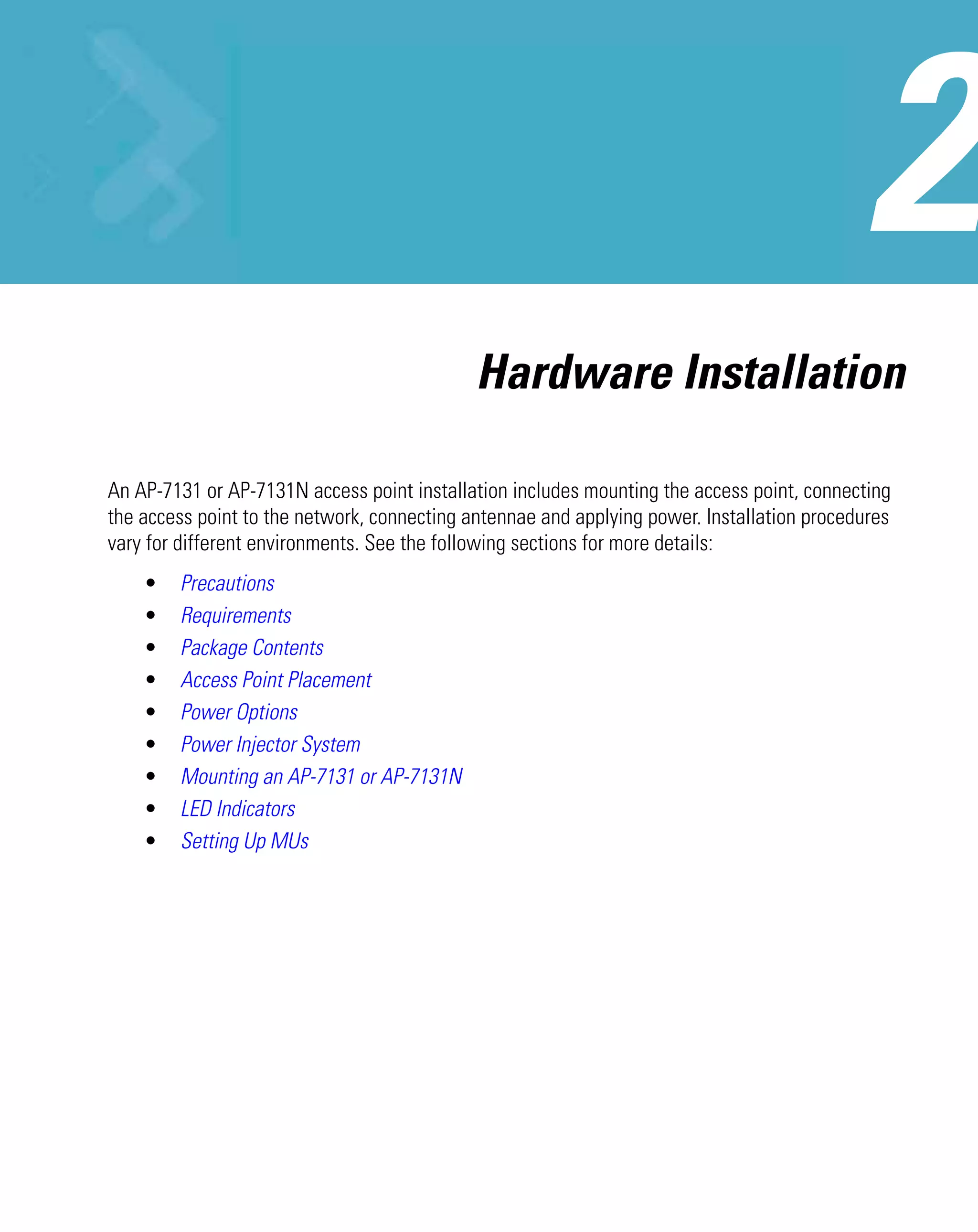 Hardware Installation

An AP-7131 or AP-7131N access point installation includes mounting the access point, connecting
the access point to the network, connecting antennae and applying power. Installation procedures
vary for different environments. See the following sections for more details:
    •   Precautions
    •   Requirements
    •   Package Contents
    •   Access Point Placement
    •   Power Options
    •   Power Injector System
    •   Mounting an AP-7131 or AP-7131N
    •   LED Indicators
    •   Setting Up MUs
 