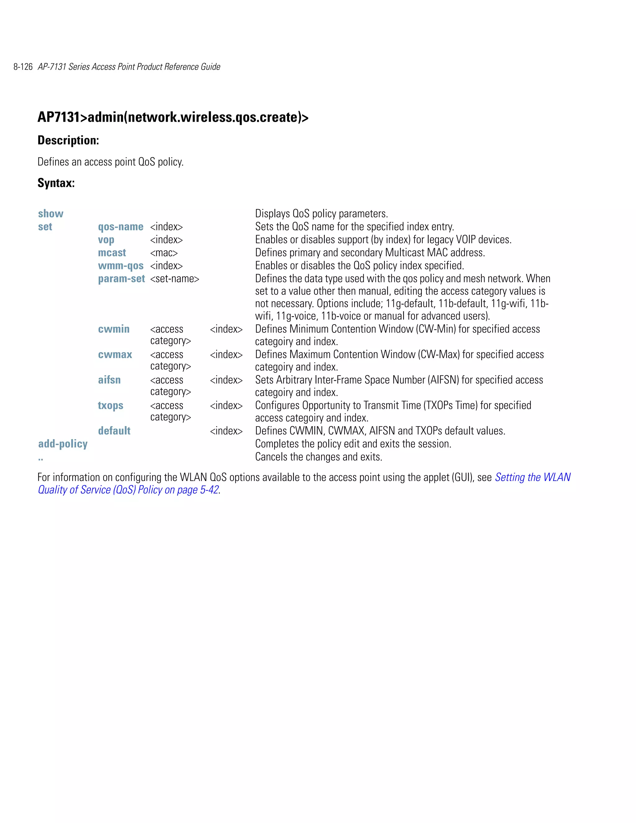 8-126 AP-7131 Series Access Point Product Reference Guide




      AP7131>admin(network.wireless.qos.create)>
      Description:
      Defines an access point QoS policy.
      Syntax:

      show                                                      Displays QoS policy parameters.
      set              qos-name      <index>                    Sets the QoS name for the specified index entry.
                       vop           <index>                    Enables or disables support (by index) for legacy VOIP devices.
                       mcast         <mac>                      Defines primary and secondary Multicast MAC address.
                       wmm-qos       <index>                    Enables or disables the QoS policy index specified.
                       param-set     <set-name>                 Defines the data type used with the qos policy and mesh network. When
                                                                set to a value other then manual, editing the access category values is
                                                                not necessary. Options include; 11g-default, 11b-default, 11g-wifi, 11b-
                                                                wifi, 11g-voice, 11b-voice or manual for advanced users).
                       cwmin         <access          <index>   Defines Minimum Contention Window (CW-Min) for specified access
                                     category>                  categoiry and index.
                       cwmax         <access          <index>   Defines Maximum Contention Window (CW-Max) for specified access
                                     category>                  categoiry and index.
                       aifsn         <access          <index>   Sets Arbitrary Inter-Frame Space Number (AIFSN) for specified access
                                     category>                  categoiry and index.
                       txops         <access          <index>   Configures Opportunity to Transmit Time (TXOPs Time) for specified
                                     category>                  access categoiry and index.
                       default                        <index>   Defines CWMIN, CWMAX, AIFSN and TXOPs default values.
      add-policy                                                Completes the policy edit and exits the session.
      ..                                                        Cancels the changes and exits.
      For information on configuring the WLAN QoS options available to the access point using the applet (GUI), see Setting the WLAN
      Quality of Service (QoS) Policy on page 5-42.
 