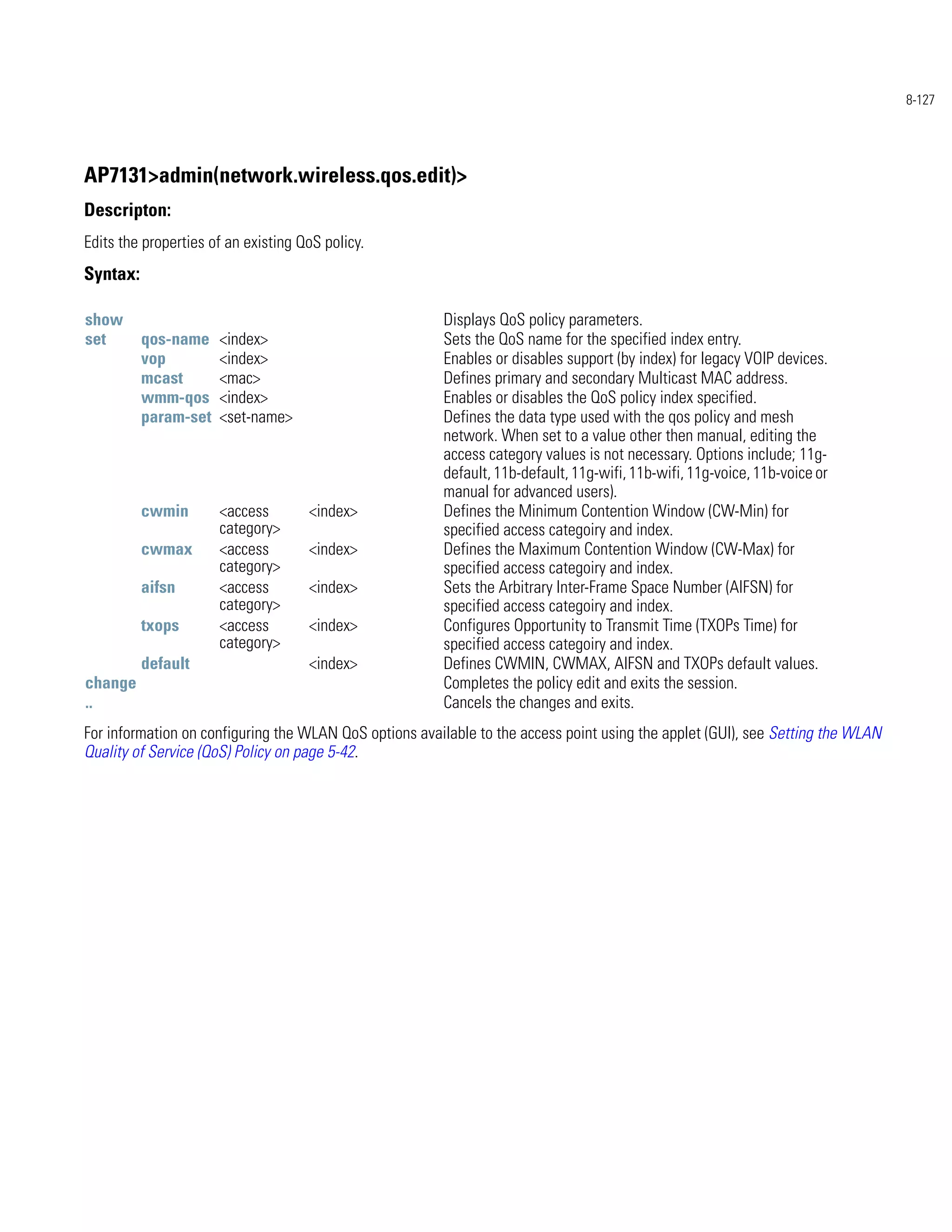 8-127




AP7131>admin(network.wireless.qos.edit)>
Descripton:
Edits the properties of an existing QoS policy.
Syntax:

show                                                    Displays QoS policy parameters.
set       qos-name    <index>                           Sets the QoS name for the specified index entry.
          vop         <index>                           Enables or disables support (by index) for legacy VOIP devices.
          mcast       <mac>                             Defines primary and secondary Multicast MAC address.
          wmm-qos     <index>                           Enables or disables the QoS policy index specified.
          param-set   <set-name>                        Defines the data type used with the qos policy and mesh
                                                        network. When set to a value other then manual, editing the
                                                        access category values is not necessary. Options include; 11g-
                                                        default, 11b-default, 11g-wifi, 11b-wifi, 11g-voice, 11b-voice or
                                                        manual for advanced users).
          cwmin       <access        <index>            Defines the Minimum Contention Window (CW-Min) for
                      category>                         specified access categoiry and index.
          cwmax       <access        <index>            Defines the Maximum Contention Window (CW-Max) for
                      category>                         specified access categoiry and index.
          aifsn       <access        <index>            Sets the Arbitrary Inter-Frame Space Number (AIFSN) for
                      category>                         specified access categoiry and index.
          txops       <access        <index>            Configures Opportunity to Transmit Time (TXOPs Time) for
                      category>                         specified access categoiry and index.
          default                    <index>            Defines CWMIN, CWMAX, AIFSN and TXOPs default values.
change                                                  Completes the policy edit and exits the session.
..                                                      Cancels the changes and exits.
For information on configuring the WLAN QoS options available to the access point using the applet (GUI), see Setting the WLAN
Quality of Service (QoS) Policy on page 5-42.
 