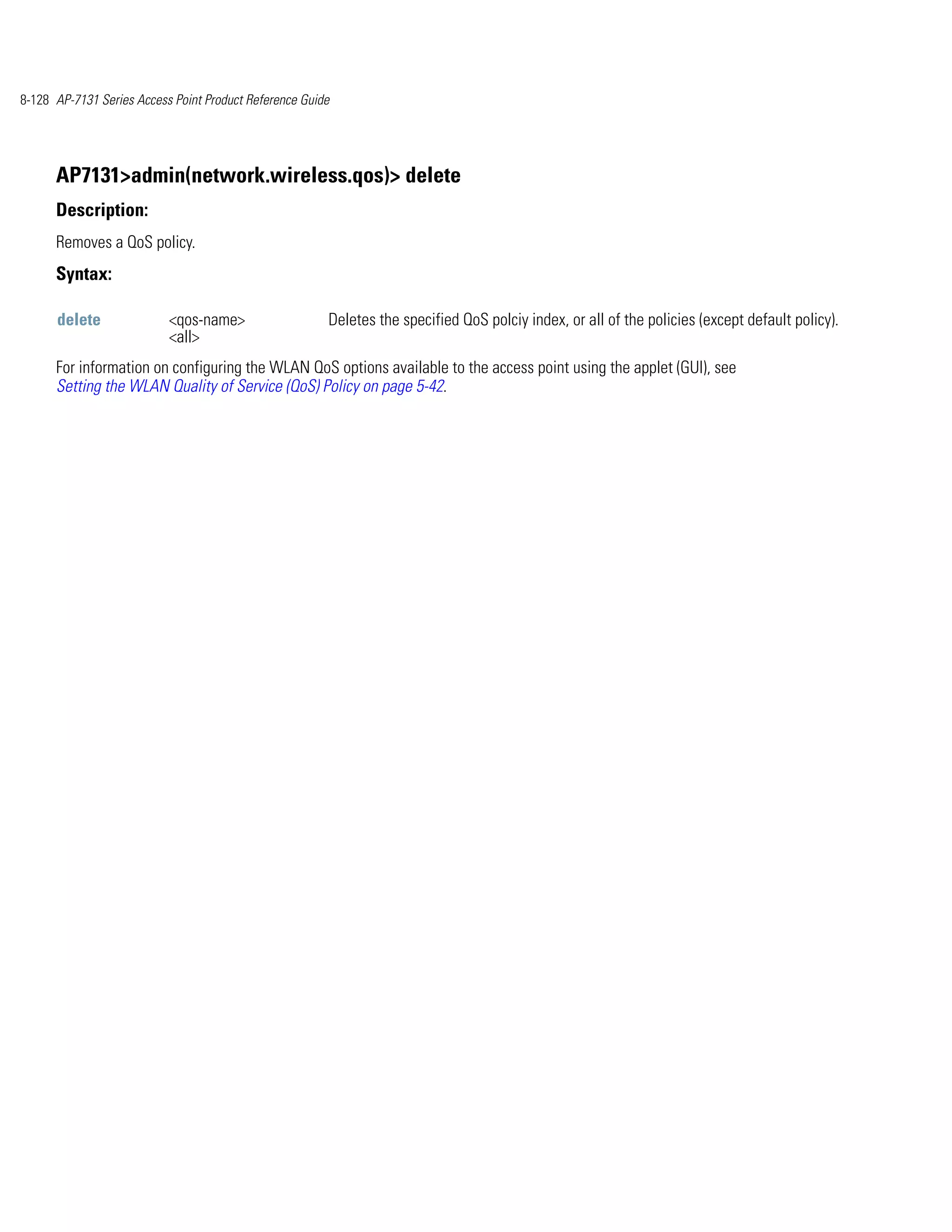 8-128 AP-7131 Series Access Point Product Reference Guide




      AP7131>admin(network.wireless.qos)> delete
      Description:
      Removes a QoS policy.
      Syntax:

      delete               <qos-name>                   Deletes the specified QoS polciy index, or all of the policies (except default policy).
                           <all>
      For information on configuring the WLAN QoS options available to the access point using the applet (GUI), see
      Setting the WLAN Quality of Service (QoS) Policy on page 5-42.
 