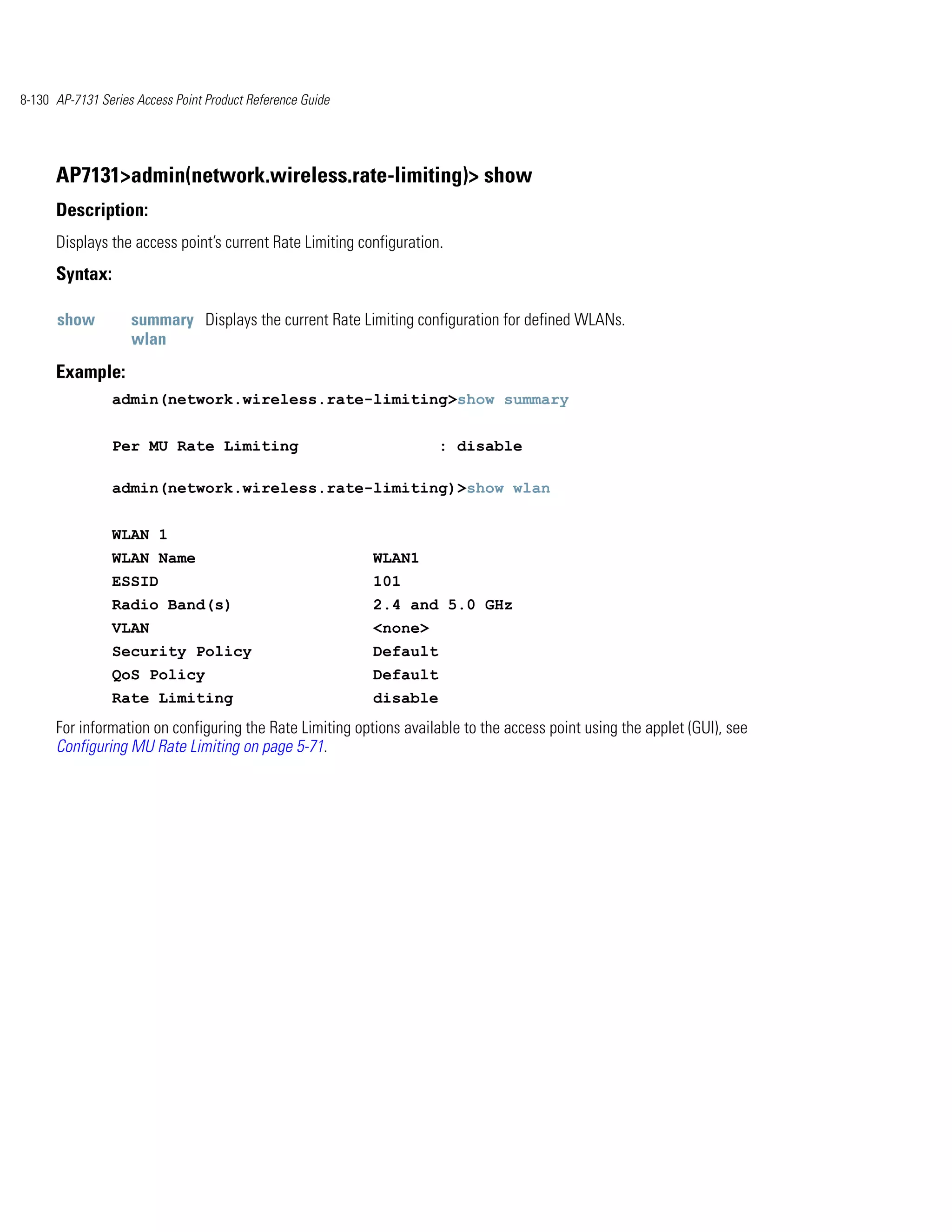 8-130 AP-7131 Series Access Point Product Reference Guide




      AP7131>admin(network.wireless.rate-limiting)> show
      Description:
      Displays the access point’s current Rate Limiting configuration.
      Syntax:

      show          summary Displays the current Rate Limiting configuration for defined WLANs.
                    wlan
      Example:
                admin(network.wireless.rate-limiting>show summary


                Per MU Rate Limiting                                  : disable

                admin(network.wireless.rate-limiting)>show wlan


                WLAN 1
                WLAN Name                                   WLAN1
                ESSID                                       101
                Radio Band(s)                               2.4 and 5.0 GHz
                VLAN                                        <none>
                Security Policy                             Default
                QoS Policy                                  Default
                Rate Limiting                               disable
      For information on configuring the Rate Limiting options available to the access point using the applet (GUI), see
      Configuring MU Rate Limiting on page 5-71.
 