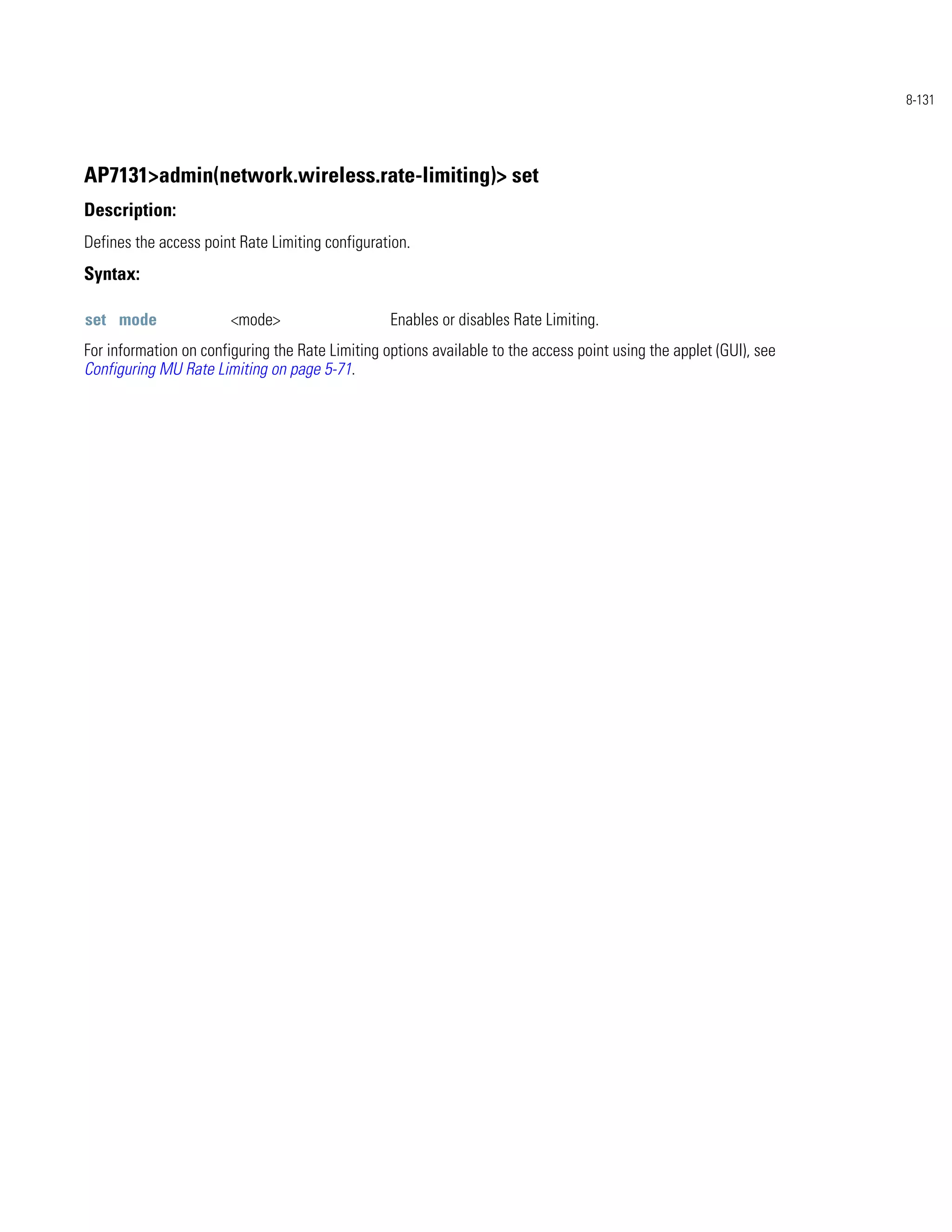 8-131




AP7131>admin(network.wireless.rate-limiting)> set
Description:
Defines the access point Rate Limiting configuration.
Syntax:

set mode                <mode>                    Enables or disables Rate Limiting.
For information on configuring the Rate Limiting options available to the access point using the applet (GUI), see
Configuring MU Rate Limiting on page 5-71.
 