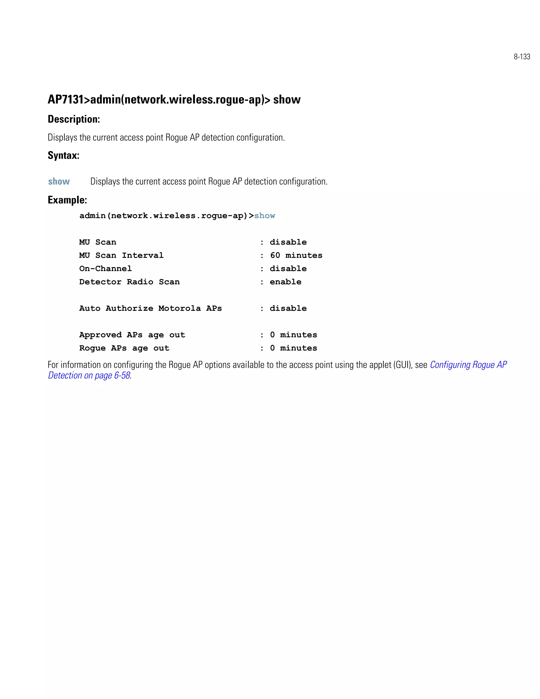 8-133




AP7131>admin(network.wireless.rogue-ap)> show
Description:
Displays the current access point Rogue AP detection configuration.
Syntax:

show        Displays the current access point Rogue AP detection configuration.
Example:
          admin(network.wireless.rogue-ap)>show


          MU Scan                                           : disable
          MU Scan Interval                                  : 60 minutes
          On-Channel                                        : disable
          Detector Radio Scan                               : enable


          Auto Authorize Motorola APs                       : disable


          Approved APs age out                              : 0 minutes
          Rogue APs age out                                 : 0 minutes
For information on configuring the Rogue AP options available to the access point using the applet (GUI), see Configuring Rogue AP
Detection on page 6-58.
 