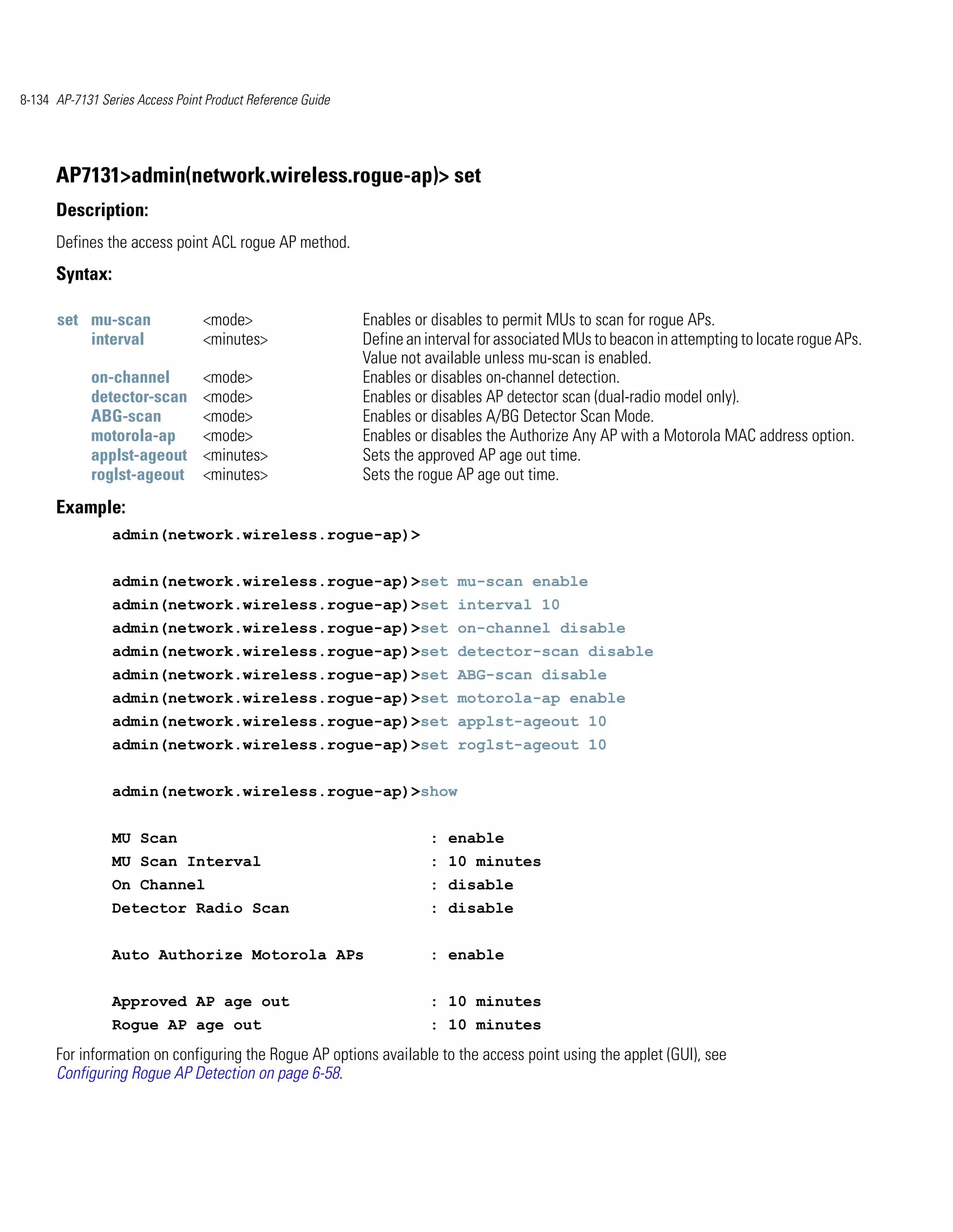 8-134 AP-7131 Series Access Point Product Reference Guide




      AP7131>admin(network.wireless.rogue-ap)> set
      Description:
      Defines the access point ACL rogue AP method.
      Syntax:

      set mu-scan                <mode>                     Enables or disables to permit MUs to scan for rogue APs.
          interval               <minutes>                  Define an interval for associated MUs to beacon in attempting to locate rogue APs.
                                                            Value not available unless mu-scan is enabled.
             on-channel          <mode>                     Enables or disables on-channel detection.
             detector-scan       <mode>                     Enables or disables AP detector scan (dual-radio model only).
             ABG-scan            <mode>                     Enables or disables A/BG Detector Scan Mode.
             motorola-ap         <mode>                     Enables or disables the Authorize Any AP with a Motorola MAC address option.
             applst-ageout       <minutes>                  Sets the approved AP age out time.
             roglst-ageout       <minutes>                  Sets the rogue AP age out time.
      Example:
                admin(network.wireless.rogue-ap)>


                admin(network.wireless.rogue-ap)>set mu-scan enable
                admin(network.wireless.rogue-ap)>set interval 10
                admin(network.wireless.rogue-ap)>set on-channel disable
                admin(network.wireless.rogue-ap)>set detector-scan disable
                admin(network.wireless.rogue-ap)>set ABG-scan disable
                admin(network.wireless.rogue-ap)>set motorola-ap enable
                admin(network.wireless.rogue-ap)>set applst-ageout 10
                admin(network.wireless.rogue-ap)>set roglst-ageout 10


                admin(network.wireless.rogue-ap)>show


                MU Scan                                                : enable
                MU Scan Interval                                      : 10 minutes
                On Channel                                             : disable
                Detector Radio Scan                                   : disable


                Auto Authorize Motorola APs                           : enable


                Approved AP age out                                   : 10 minutes
                Rogue AP age out                                      : 10 minutes
      For information on configuring the Rogue AP options available to the access point using the applet (GUI), see
      Configuring Rogue AP Detection on page 6-58.
 