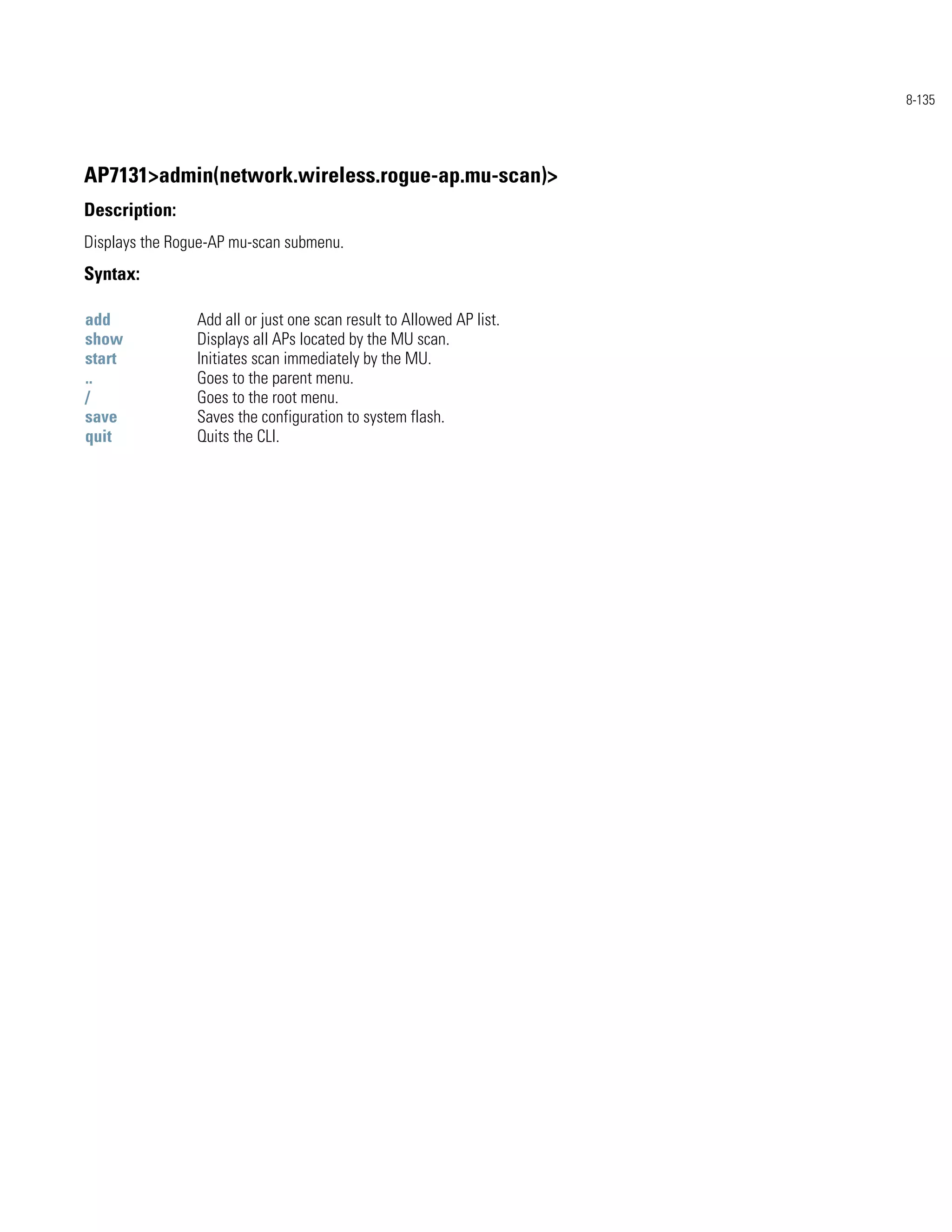 8-135




AP7131>admin(network.wireless.rogue-ap.mu-scan)>
Description:
Displays the Rogue-AP mu-scan submenu.
Syntax:

add             Add all or just one scan result to Allowed AP list.
show            Displays all APs located by the MU scan.
start           Initiates scan immediately by the MU.
..              Goes to the parent menu.
/               Goes to the root menu.
save            Saves the configuration to system flash.
quit            Quits the CLI.
 