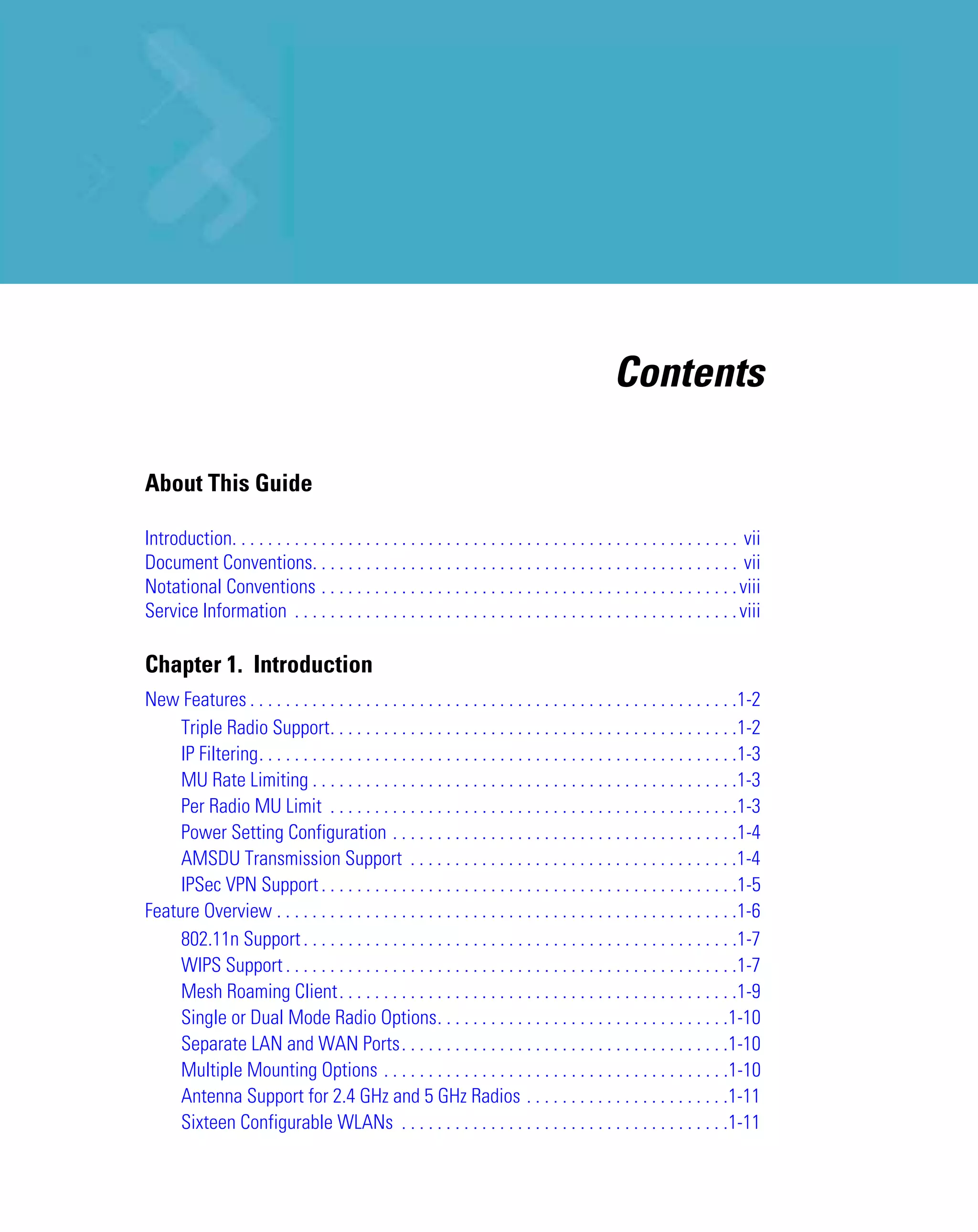 Contents

About This Guide

Introduction. . . . . . . . . . . . . . . . . . . . . . . . . . . . . . . . . . . . . . . . . . . . . . . . . . . . . . . . . vii
Document Conventions. . . . . . . . . . . . . . . . . . . . . . . . . . . . . . . . . . . . . . . . . . . . . . . . vii
Notational Conventions . . . . . . . . . . . . . . . . . . . . . . . . . . . . . . . . . . . . . . . . . . . . . . . viii
Service Information . . . . . . . . . . . . . . . . . . . . . . . . . . . . . . . . . . . . . . . . . . . . . . . . . . viii

Chapter 1. Introduction
New Features . . . . . . . . . . . . . . . . . . . . . . . . . . . . . . . . . . . . . . . . . . . . . . . . . . . . . . .1-2
     Triple Radio Support. . . . . . . . . . . . . . . . . . . . . . . . . . . . . . . . . . . . . . . . . . . . . .1-2
     IP Filtering. . . . . . . . . . . . . . . . . . . . . . . . . . . . . . . . . . . . . . . . . . . . . . . . . . . . . .1-3
     MU Rate Limiting . . . . . . . . . . . . . . . . . . . . . . . . . . . . . . . . . . . . . . . . . . . . . . . .1-3
     Per Radio MU Limit . . . . . . . . . . . . . . . . . . . . . . . . . . . . . . . . . . . . . . . . . . . . . .1-3
     Power Setting Configuration . . . . . . . . . . . . . . . . . . . . . . . . . . . . . . . . . . . . . . .1-4
     AMSDU Transmission Support . . . . . . . . . . . . . . . . . . . . . . . . . . . . . . . . . . . . .1-4
     IPSec VPN Support . . . . . . . . . . . . . . . . . . . . . . . . . . . . . . . . . . . . . . . . . . . . . . .1-5
Feature Overview . . . . . . . . . . . . . . . . . . . . . . . . . . . . . . . . . . . . . . . . . . . . . . . . . . . .1-6
     802.11n Support . . . . . . . . . . . . . . . . . . . . . . . . . . . . . . . . . . . . . . . . . . . . . . . . .1-7
     WIPS Support . . . . . . . . . . . . . . . . . . . . . . . . . . . . . . . . . . . . . . . . . . . . . . . . . . .1-7
     Mesh Roaming Client. . . . . . . . . . . . . . . . . . . . . . . . . . . . . . . . . . . . . . . . . . . . .1-9
     Single or Dual Mode Radio Options. . . . . . . . . . . . . . . . . . . . . . . . . . . . . . . . .1-10
     Separate LAN and WAN Ports. . . . . . . . . . . . . . . . . . . . . . . . . . . . . . . . . . . . .1-10
     Multiple Mounting Options . . . . . . . . . . . . . . . . . . . . . . . . . . . . . . . . . . . . . . .1-10
     Antenna Support for 2.4 GHz and 5 GHz Radios . . . . . . . . . . . . . . . . . . . . . . .1-11
     Sixteen Configurable WLANs . . . . . . . . . . . . . . . . . . . . . . . . . . . . . . . . . . . . .1-11
 