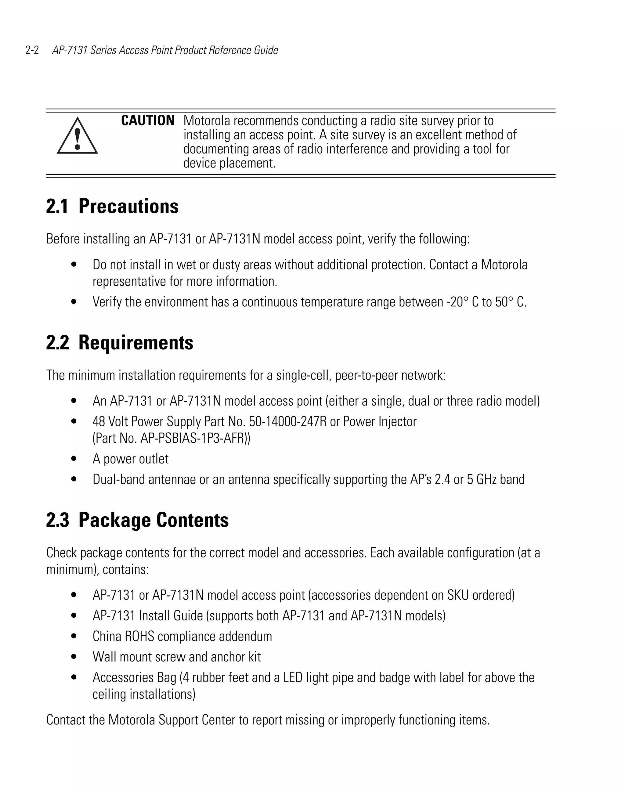 2-2    AP-7131 Series Access Point Product Reference Guide




                      CAUTION Motorola recommends conducting a radio site survey prior to
           !                  installing an access point. A site survey is an excellent method of
                              documenting areas of radio interference and providing a tool for
                              device placement.


      2.1 Precautions
      Before installing an AP-7131 or AP-7131N model access point, verify the following:
          •     Do not install in wet or dusty areas without additional protection. Contact a Motorola
                representative for more information.
          •     Verify the environment has a continuous temperature range between -20° C to 50° C.


      2.2 Requirements
      The minimum installation requirements for a single-cell, peer-to-peer network:
          •     An AP-7131 or AP-7131N model access point (either a single, dual or three radio model)
          •     48 Volt Power Supply Part No. 50-14000-247R or Power Injector
                (Part No. AP-PSBIAS-1P3-AFR))
          •     A power outlet
          •     Dual-band antennae or an antenna specifically supporting the AP’s 2.4 or 5 GHz band


      2.3 Package Contents
      Check package contents for the correct model and accessories. Each available configuration (at a
      minimum), contains:
          •     AP-7131 or AP-7131N model access point (accessories dependent on SKU ordered)
          •     AP-7131 Install Guide (supports both AP-7131 and AP-7131N models)
          •     China ROHS compliance addendum
          •     Wall mount screw and anchor kit
          •     Accessories Bag (4 rubber feet and a LED light pipe and badge with label for above the
                ceiling installations)
      Contact the Motorola Support Center to report missing or improperly functioning items.
 