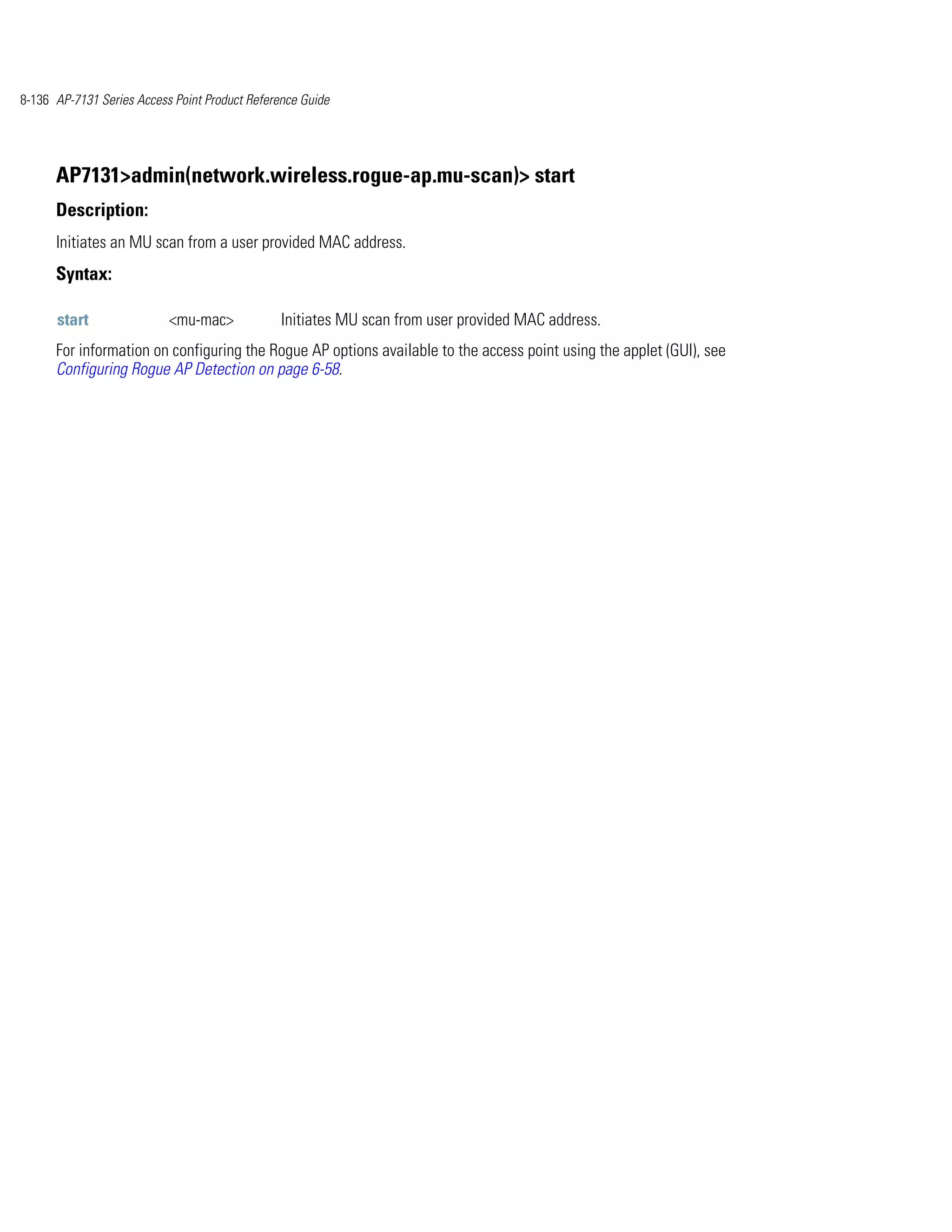 8-136 AP-7131 Series Access Point Product Reference Guide




      AP7131>admin(network.wireless.rogue-ap.mu-scan)> start
      Description:
      Initiates an MU scan from a user provided MAC address.
      Syntax:

      start                <mu-mac>             Initiates MU scan from user provided MAC address.
      For information on configuring the Rogue AP options available to the access point using the applet (GUI), see
      Configuring Rogue AP Detection on page 6-58.
 