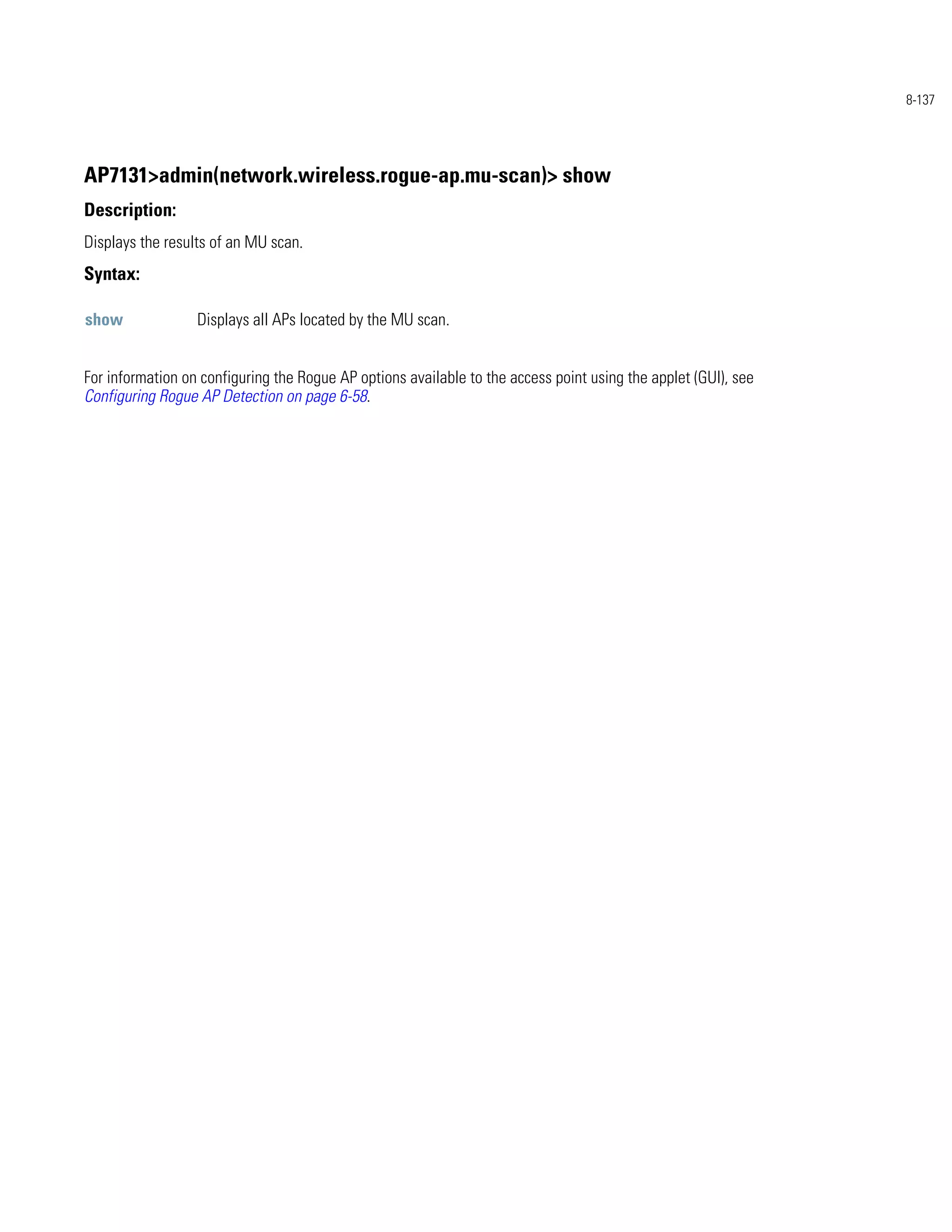 8-137




AP7131>admin(network.wireless.rogue-ap.mu-scan)> show
Description:
Displays the results of an MU scan.
Syntax:

show              Displays all APs located by the MU scan.


For information on configuring the Rogue AP options available to the access point using the applet (GUI), see
Configuring Rogue AP Detection on page 6-58.
 