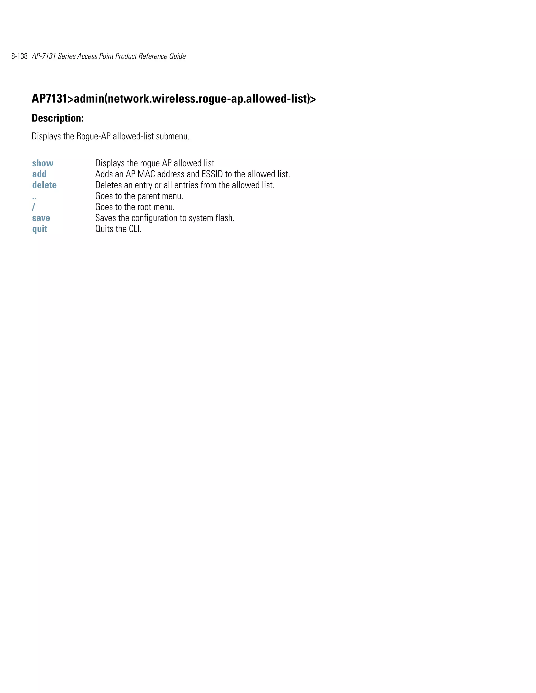 8-138 AP-7131 Series Access Point Product Reference Guide




      AP7131>admin(network.wireless.rogue-ap.allowed-list)>
      Description:
      Displays the Rogue-AP allowed-list submenu.

      show                 Displays the rogue AP allowed list
      add                  Adds an AP MAC address and ESSID to the allowed list.
      delete               Deletes an entry or all entries from the allowed list.
      ..                   Goes to the parent menu.
      /                    Goes to the root menu.
      save                 Saves the configuration to system flash.
      quit                 Quits the CLI.
 