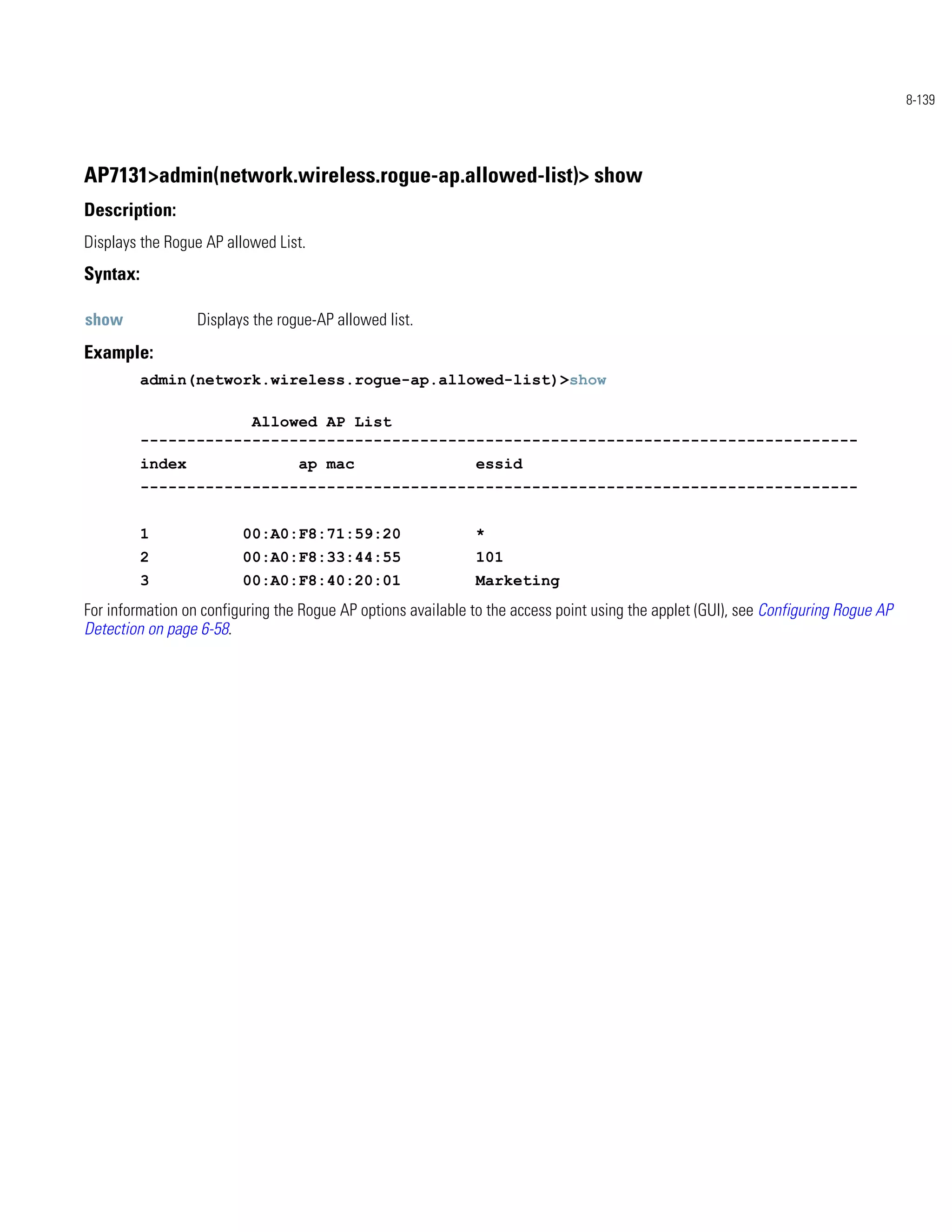 8-139




AP7131>admin(network.wireless.rogue-ap.allowed-list)> show
Description:
Displays the Rogue AP allowed List.
Syntax:

show              Displays the rogue-AP allowed list.
Example:
          admin(network.wireless.rogue-ap.allowed-list)>show

                      Allowed AP List
          -----------------------------------------------------------------------------
          index                   ap mac                       essid
          -----------------------------------------------------------------------------


          1              00:A0:F8:71:59:20                     *
          2              00:A0:F8:33:44:55                     101
          3              00:A0:F8:40:20:01                     Marketing
For information on configuring the Rogue AP options available to the access point using the applet (GUI), see Configuring Rogue AP
Detection on page 6-58.
 
