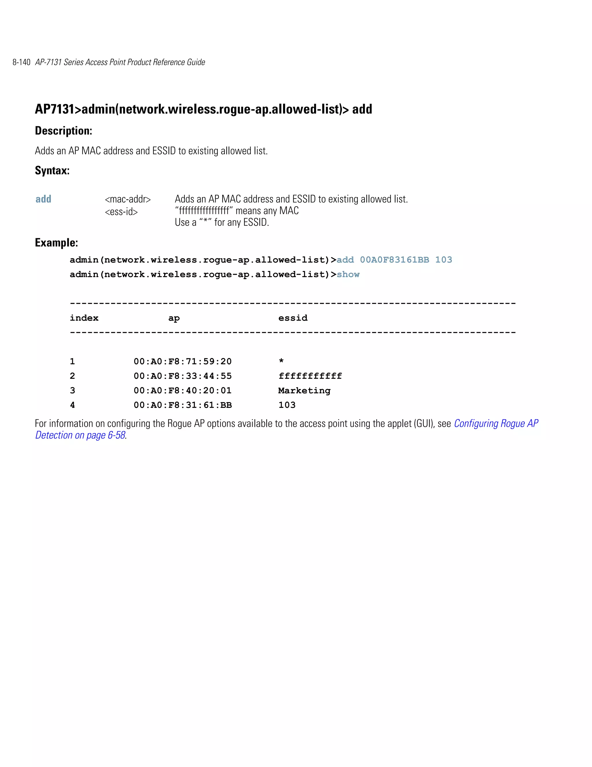 8-140 AP-7131 Series Access Point Product Reference Guide




      AP7131>admin(network.wireless.rogue-ap.allowed-list)> add
      Description:
      Adds an AP MAC address and ESSID to existing allowed list.
      Syntax:

      add                  <mac-addr>           Adds an AP MAC address and ESSID to existing allowed list.
                           <ess-id>             “fffffffffffffffff” means any MAC
                                                Use a “*” for any ESSID.
      Example:
                admin(network.wireless.rogue-ap.allowed-list)>add 00A0F83161BB 103
                admin(network.wireless.rogue-ap.allowed-list)>show


                -----------------------------------------------------------------------------
                index                         ap                         essid
                -----------------------------------------------------------------------------


                1                  00:A0:F8:71:59:20                     *
                2                  00:A0:F8:33:44:55                     fffffffffff
                3                  00:A0:F8:40:20:01                     Marketing
                4                  00:A0:F8:31:61:BB                     103
      For information on configuring the Rogue AP options available to the access point using the applet (GUI), see Configuring Rogue AP
      Detection on page 6-58.
 