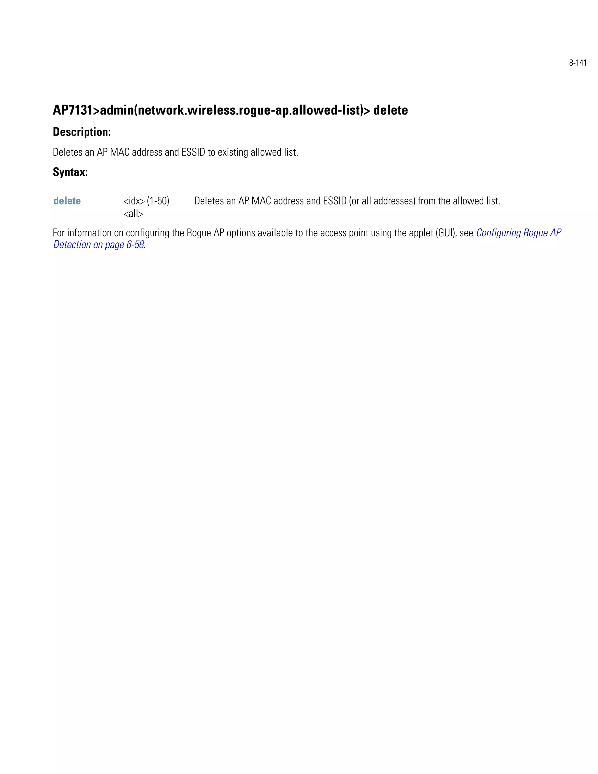 8-141




AP7131>admin(network.wireless.rogue-ap.allowed-list)> delete
Description:
Deletes an AP MAC address and ESSID to existing allowed list.
Syntax:

delete            <idx> (1-50)      Deletes an AP MAC address and ESSID (or all addresses) from the allowed list.
                  <all>
For information on configuring the Rogue AP options available to the access point using the applet (GUI), see Configuring Rogue AP
Detection on page 6-58.
 
