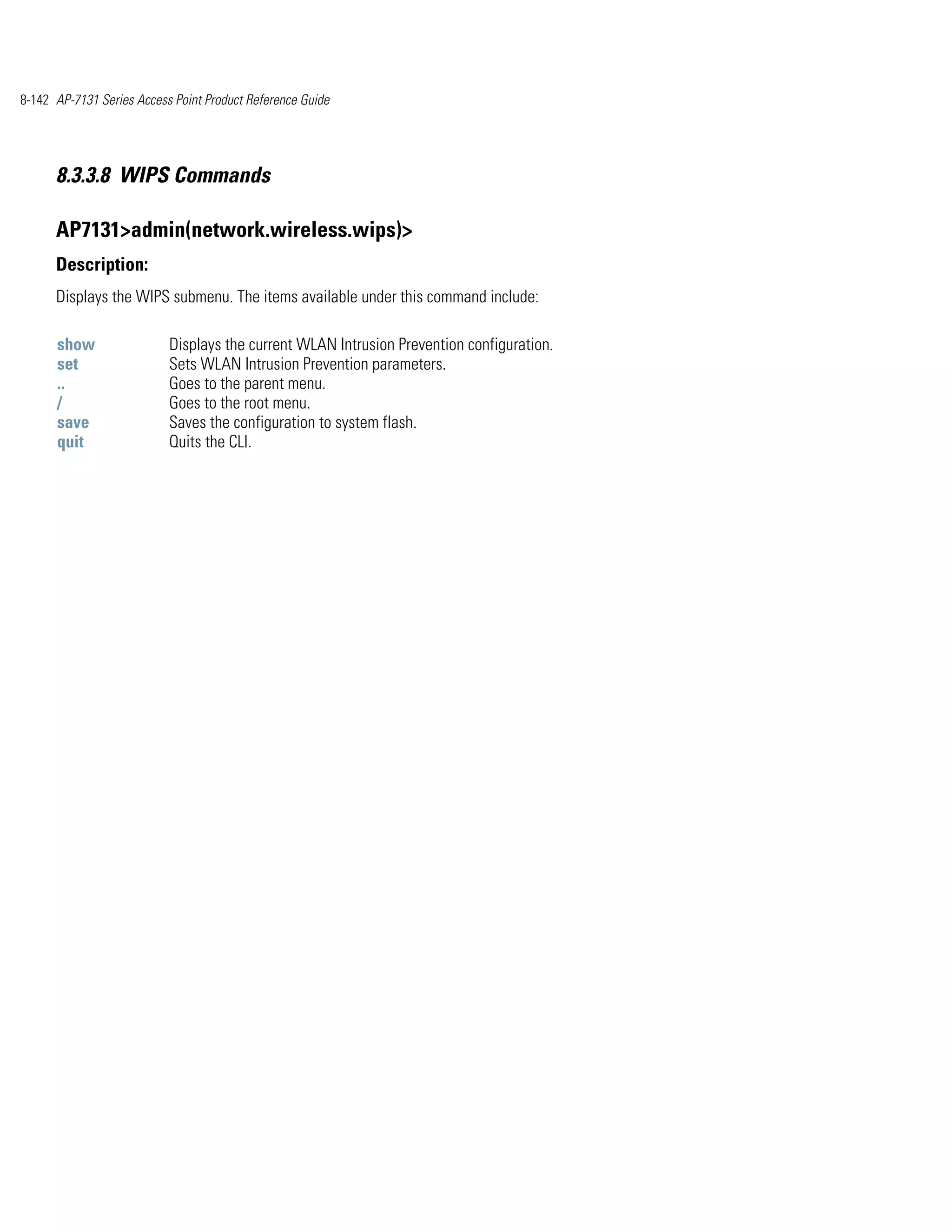 8-142 AP-7131 Series Access Point Product Reference Guide




      8.3.3.8 WIPS Commands

      AP7131>admin(network.wireless.wips)>
      Description:
      Displays the WIPS submenu. The items available under this command include:

      show                 Displays the current WLAN Intrusion Prevention configuration.
      set                  Sets WLAN Intrusion Prevention parameters.
      ..                   Goes to the parent menu.
      /                    Goes to the root menu.
      save                 Saves the configuration to system flash.
      quit                 Quits the CLI.
 