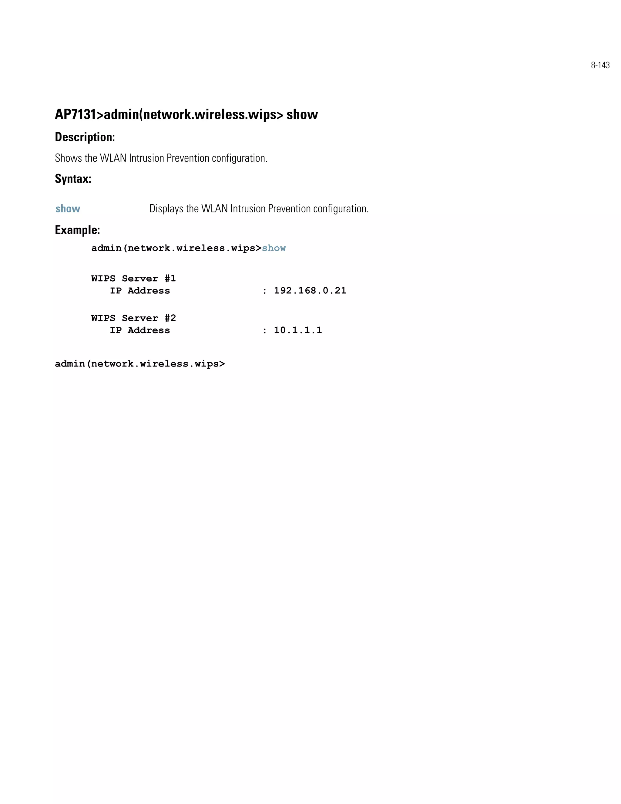 8-143




AP7131>admin(network.wireless.wips> show
Description:
Shows the WLAN Intrusion Prevention configuration.
Syntax:

show                  Displays the WLAN Intrusion Prevention configuration.
Example:
          admin(network.wireless.wips>show


          WIPS Server #1
             IP Address                          : 192.168.0.21

          WIPS Server #2
             IP Address                          : 10.1.1.1


admin(network.wireless.wips>
 