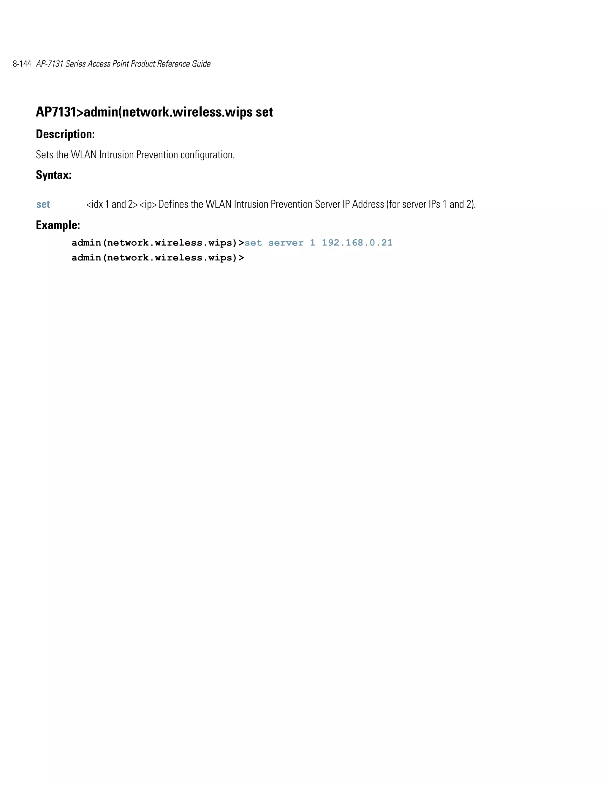 8-144 AP-7131 Series Access Point Product Reference Guide




      AP7131>admin(network.wireless.wips set
      Description:
      Sets the WLAN Intrusion Prevention configuration.
      Syntax:

      set            <idx 1 and 2> <ip> Defines the WLAN Intrusion Prevention Server IP Address (for server IPs 1 and 2).
      Example:
                admin(network.wireless.wips)>set server 1 192.168.0.21
                admin(network.wireless.wips)>
 